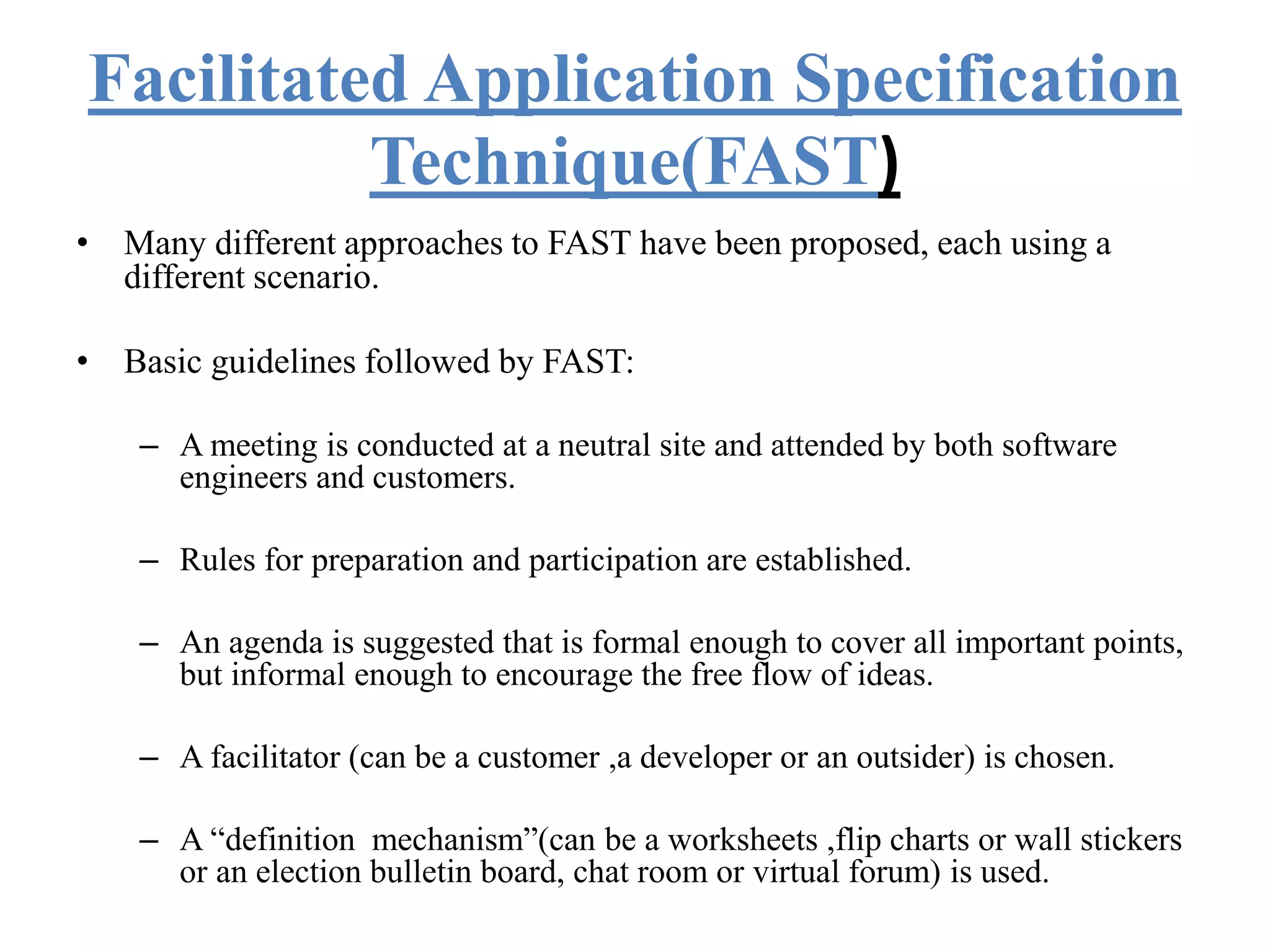 Facilitated Application Specification
Technique(FAST)
• Many different approaches to FAST have been proposed, each using a
different scenario.
• Basic guidelines followed by FAST:
– A meeting is conducted at a neutral site and attended by both software
engineers and customers.
– Rules for preparation and participation are established.
– An agenda is suggested that is formal enough to cover all important points,
but informal enough to encourage the free flow of ideas.
– A facilitator (can be a customer ,a developer or an outsider) is chosen.
– A “definition mechanism”(can be a worksheets ,flip charts or wall stickers
or an election bulletin board, chat room or virtual forum) is used.
 