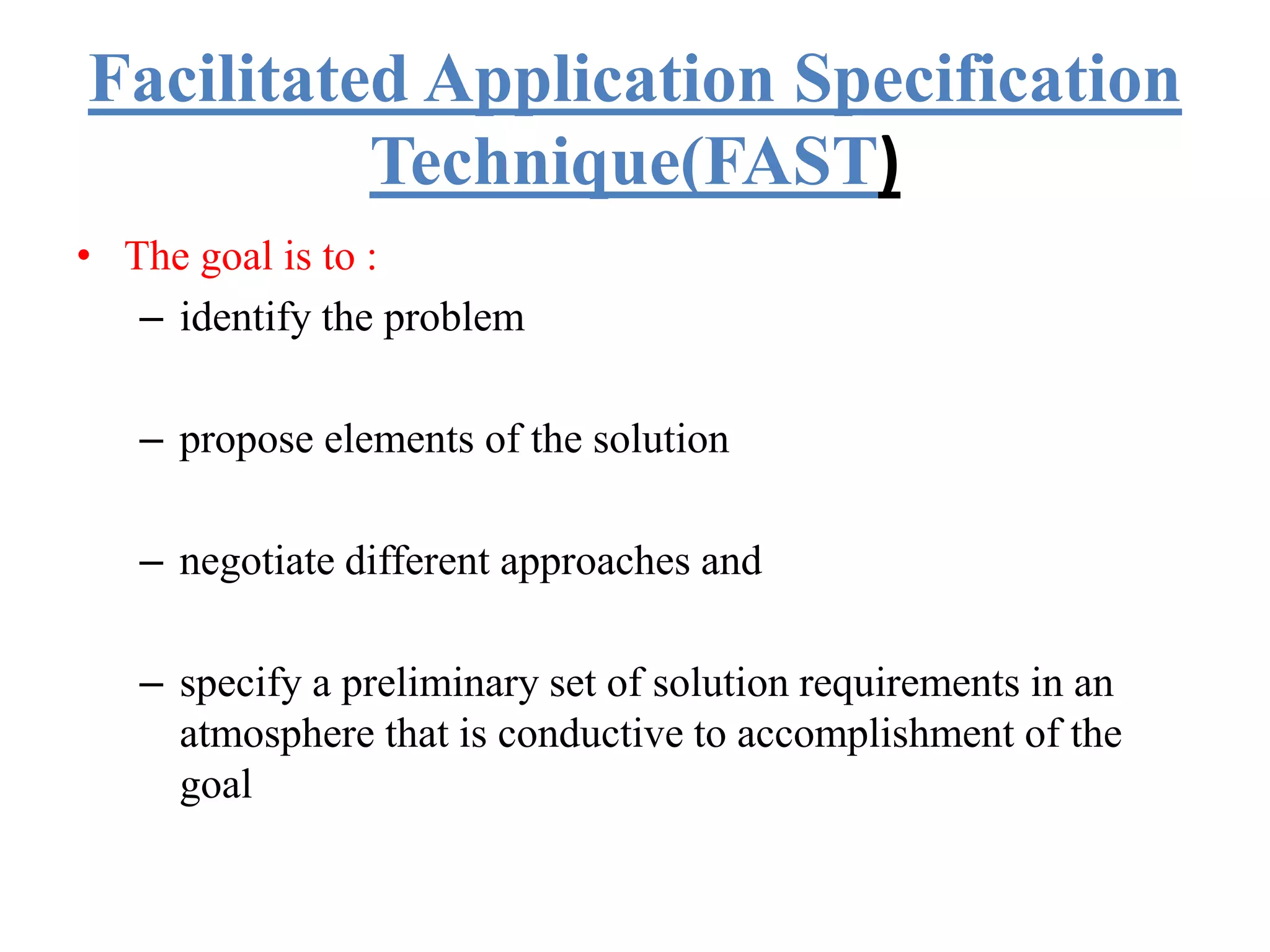 Facilitated Application Specification
Technique(FAST)
• The goal is to :
– identify the problem
– propose elements of the solution
– negotiate different approaches and
– specify a preliminary set of solution requirements in an
atmosphere that is conductive to accomplishment of the
goal
 