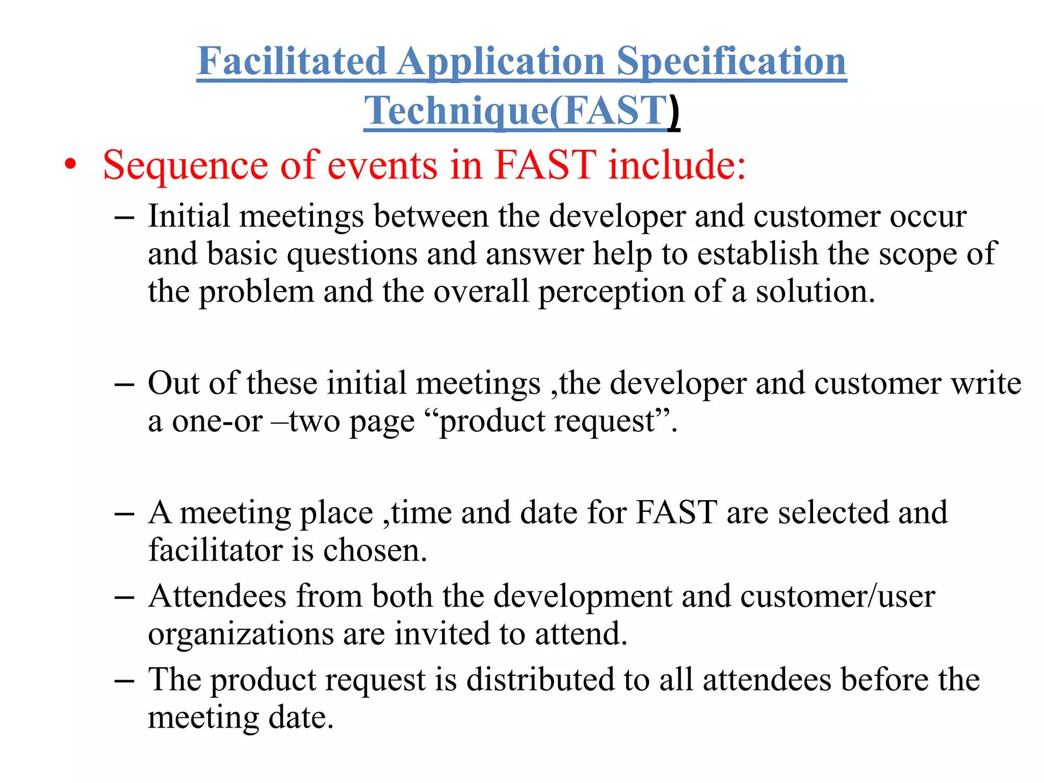 Facilitated Application Specification
Technique(FAST)
• Sequence of events in FAST include:
– Initial meetings between the developer and customer occur
and basic questions and answer help to establish the scope of
the problem and the overall perception of a solution.
– Out of these initial meetings ,the developer and customer write
a one-or –two page “product request”.
– A meeting place ,time and date for FAST are selected and
facilitator is chosen.
– Attendees from both the development and customer/user
organizations are invited to attend.
– The product request is distributed to all attendees before the
meeting date.
 