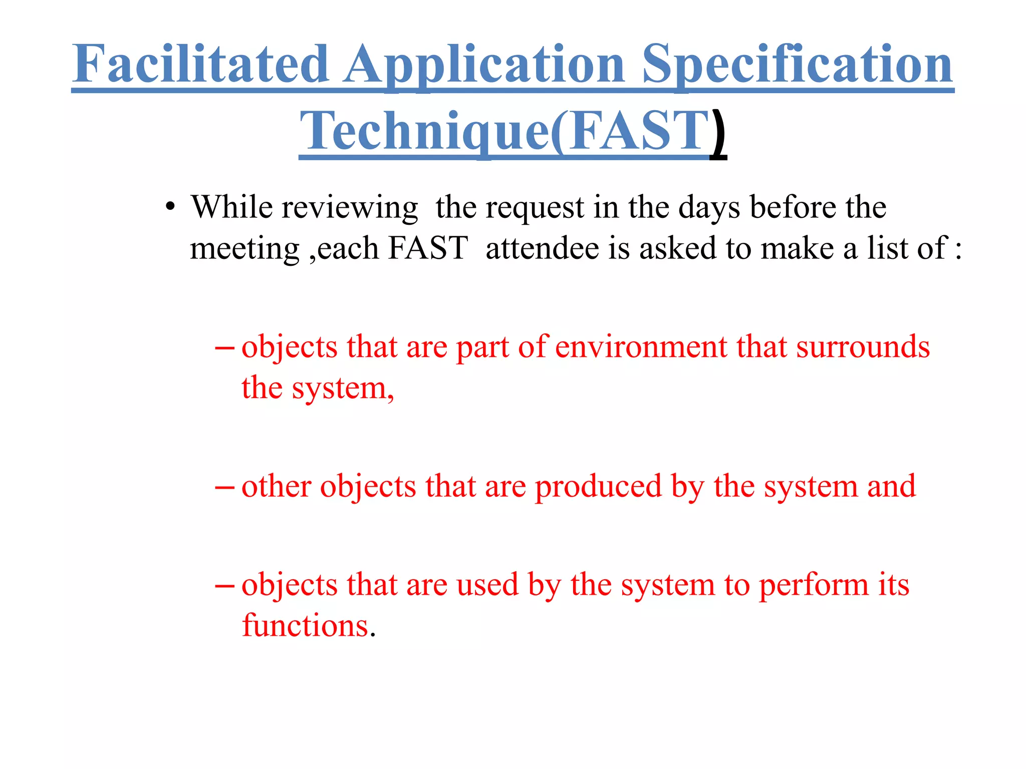 Facilitated Application Specification
Technique(FAST)
• While reviewing the request in the days before the
meeting ,each FAST attendee is asked to make a list of :
– objects that are part of environment that surrounds
the system,
– other objects that are produced by the system and
– objects that are used by the system to perform its
functions.
 