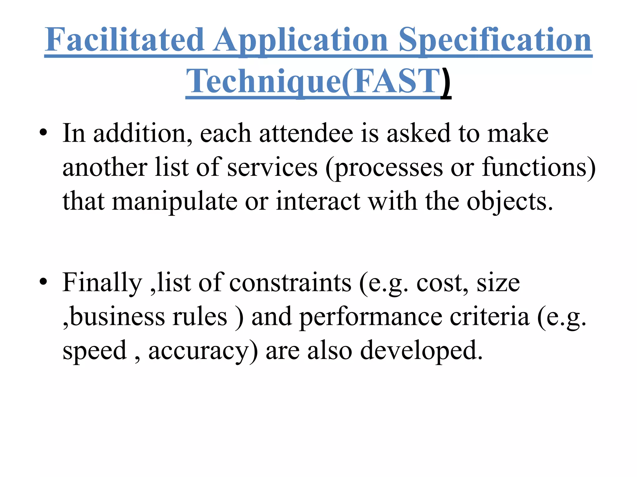Facilitated Application Specification
Technique(FAST)
• In addition, each attendee is asked to make
another list of services (processes or functions)
that manipulate or interact with the objects.
• Finally ,list of constraints (e.g. cost, size
,business rules ) and performance criteria (e.g.
speed , accuracy) are also developed.
 