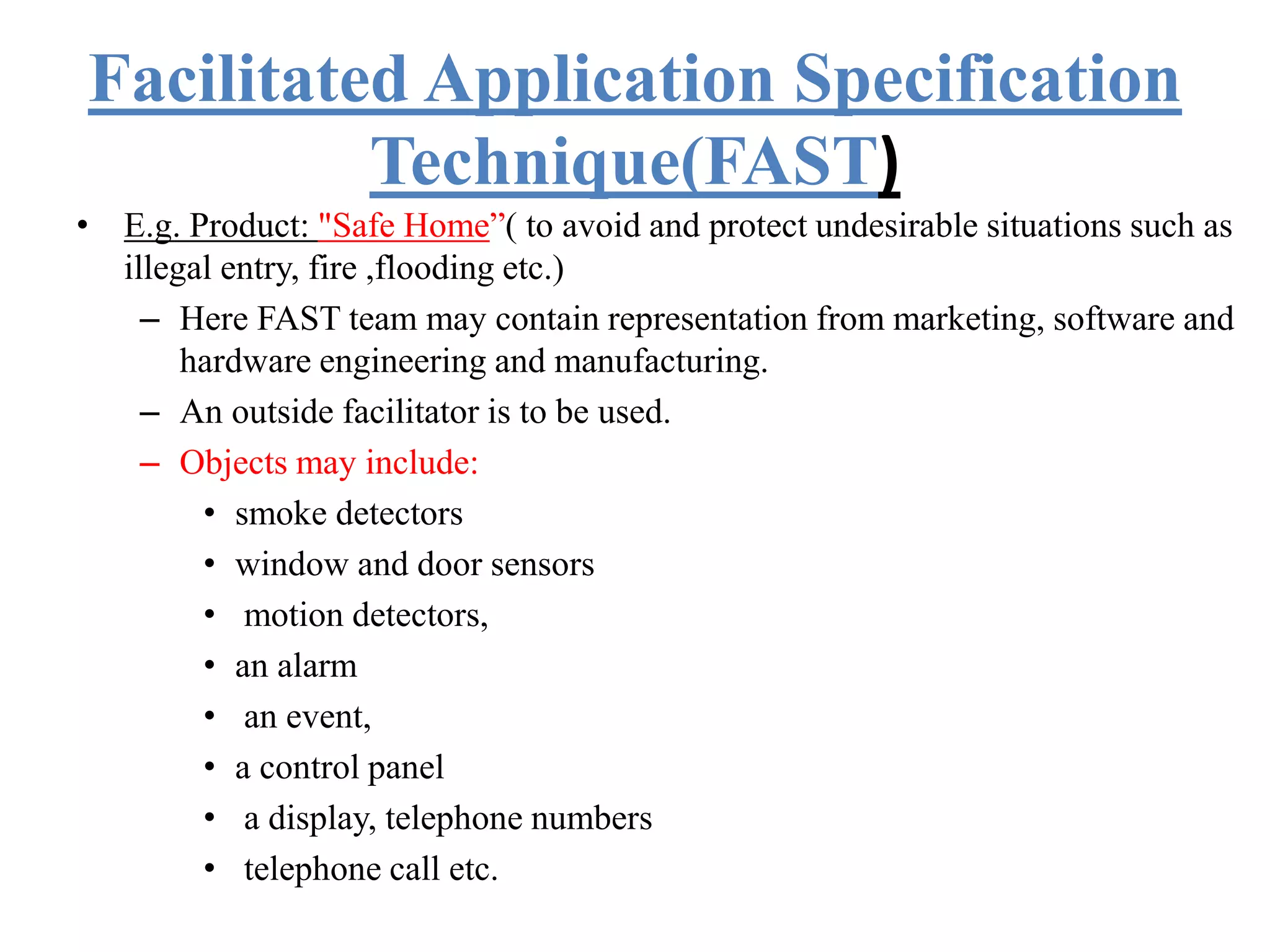 Facilitated Application Specification
Technique(FAST)
• E.g. Product: "Safe Home”( to avoid and protect undesirable situations such as
illegal entry, fire ,flooding etc.)
– Here FAST team may contain representation from marketing, software and
hardware engineering and manufacturing.
– An outside facilitator is to be used.
– Objects may include:
• smoke detectors
• window and door sensors
• motion detectors,
• an alarm
• an event,
• a control panel
• a display, telephone numbers
• telephone call etc.
 