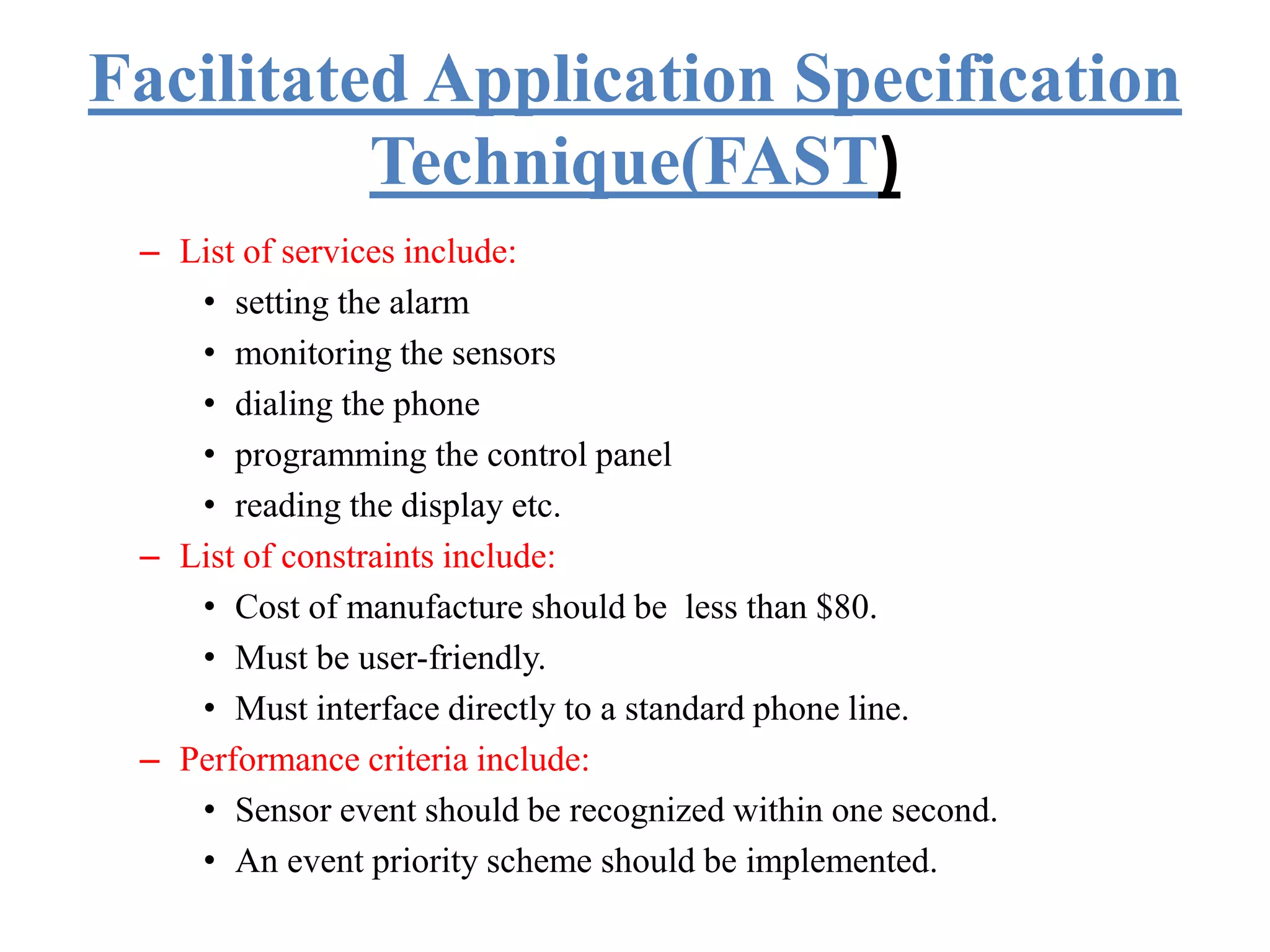 Facilitated Application Specification
Technique(FAST)
– List of services include:
• setting the alarm
• monitoring the sensors
• dialing the phone
• programming the control panel
• reading the display etc.
– List of constraints include:
• Cost of manufacture should be less than $80.
• Must be user-friendly.
• Must interface directly to a standard phone line.
– Performance criteria include:
• Sensor event should be recognized within one second.
• An event priority scheme should be implemented.
 