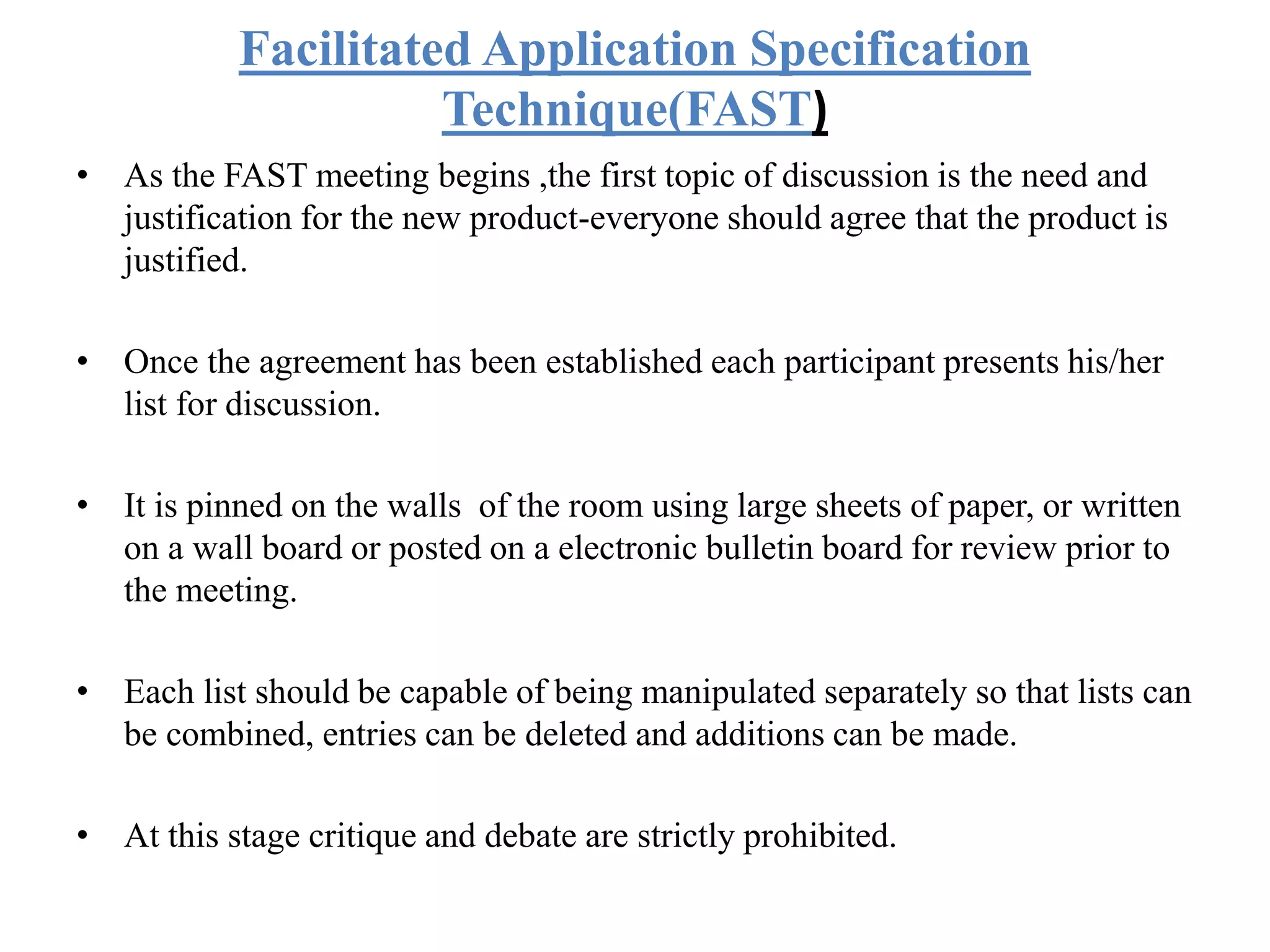Facilitated Application Specification
Technique(FAST)
• As the FAST meeting begins ,the first topic of discussion is the need and
justification for the new product-everyone should agree that the product is
justified.
• Once the agreement has been established each participant presents his/her
list for discussion.
• It is pinned on the walls of the room using large sheets of paper, or written
on a wall board or posted on a electronic bulletin board for review prior to
the meeting.
• Each list should be capable of being manipulated separately so that lists can
be combined, entries can be deleted and additions can be made.
• At this stage critique and debate are strictly prohibited.
 