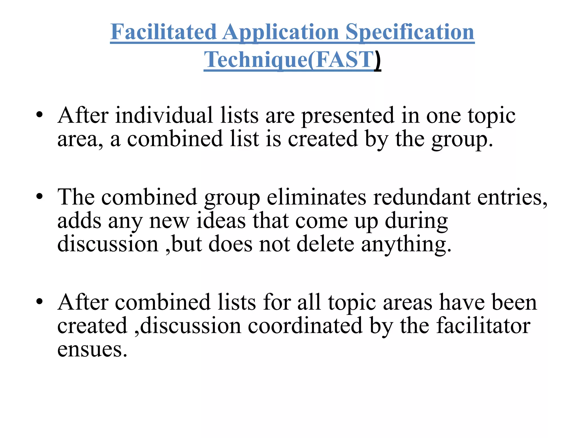Facilitated Application Specification
Technique(FAST)
• After individual lists are presented in one topic
area, a combined list is created by the group.
• The combined group eliminates redundant entries,
adds any new ideas that come up during
discussion ,but does not delete anything.
• After combined lists for all topic areas have been
created ,discussion coordinated by the facilitator
ensues.
 