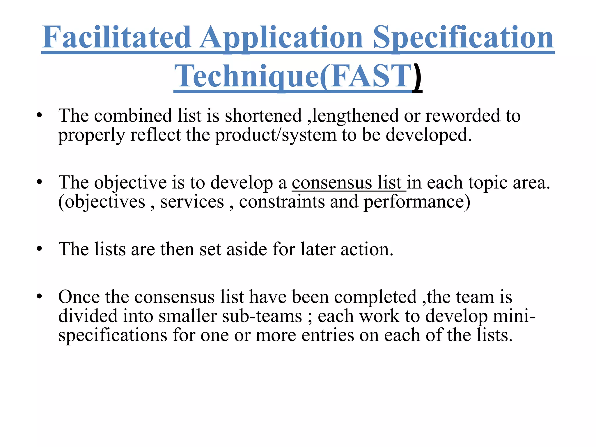 Facilitated Application Specification
Technique(FAST)
• The combined list is shortened ,lengthened or reworded to
properly reflect the product/system to be developed.
• The objective is to develop a consensus list in each topic area.
(objectives , services , constraints and performance)
• The lists are then set aside for later action.
• Once the consensus list have been completed ,the team is
divided into smaller sub-teams ; each work to develop mini-
specifications for one or more entries on each of the lists.
 