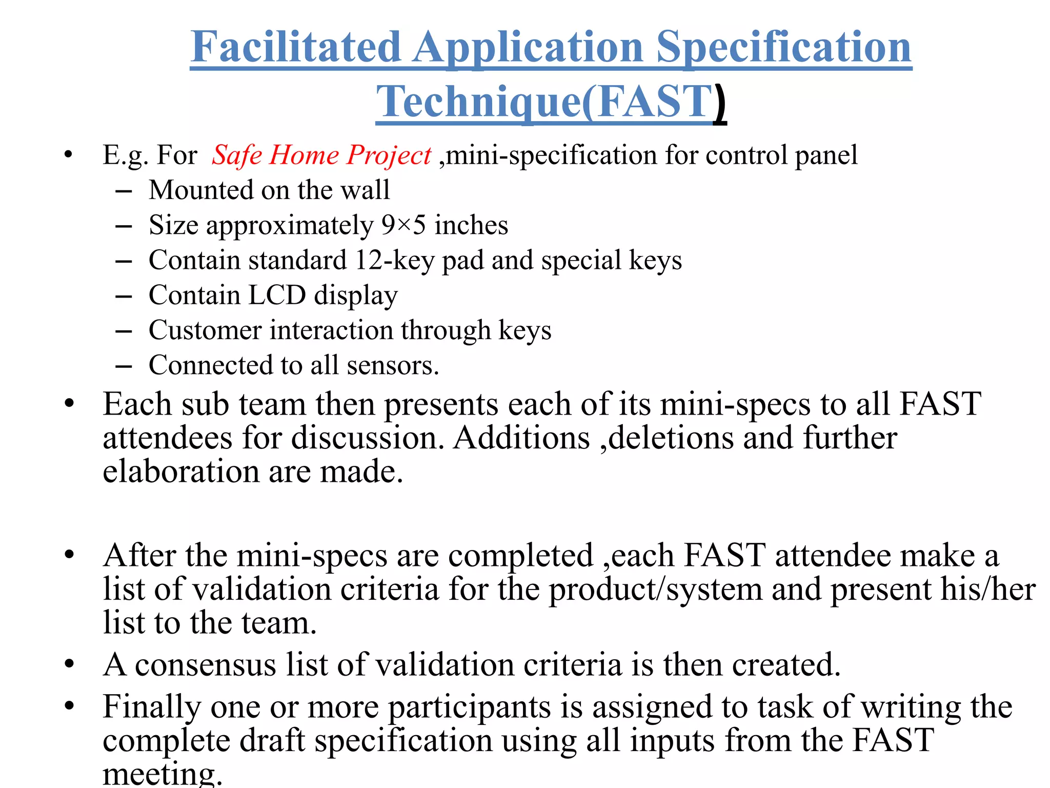 Facilitated Application Specification
Technique(FAST)
• E.g. For Safe Home Project ,mini-specification for control panel
– Mounted on the wall
– Size approximately 9×5 inches
– Contain standard 12-key pad and special keys
– Contain LCD display
– Customer interaction through keys
– Connected to all sensors.
• Each sub team then presents each of its mini-specs to all FAST
attendees for discussion. Additions ,deletions and further
elaboration are made.
• After the mini-specs are completed ,each FAST attendee make a
list of validation criteria for the product/system and present his/her
list to the team.
• A consensus list of validation criteria is then created.
• Finally one or more participants is assigned to task of writing the
complete draft specification using all inputs from the FAST
meeting.
 