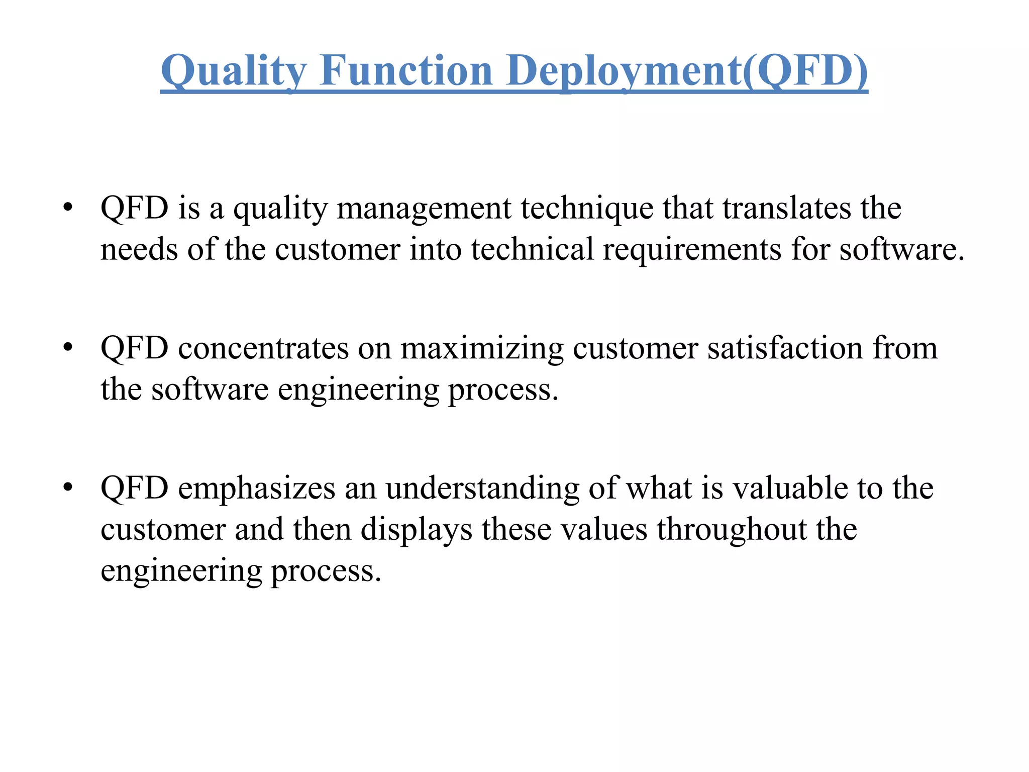 Quality Function Deployment(QFD)
• QFD is a quality management technique that translates the
needs of the customer into technical requirements for software.
• QFD concentrates on maximizing customer satisfaction from
the software engineering process.
• QFD emphasizes an understanding of what is valuable to the
customer and then displays these values throughout the
engineering process.
 