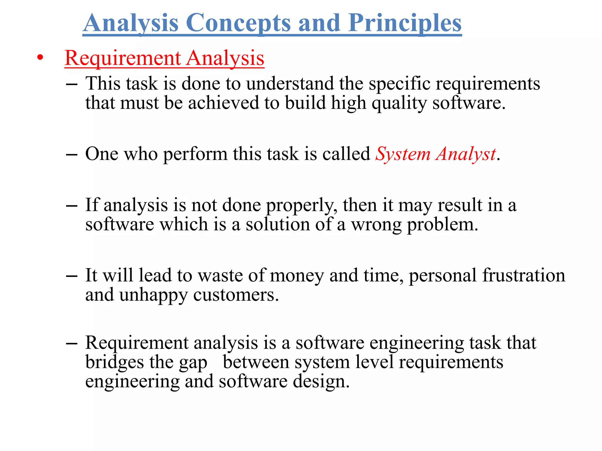 Analysis Concepts and Principles
• Requirement Analysis
– This task is done to understand the specific requirements
that must be achieved to build high quality software.
– One who perform this task is called System Analyst.
– If analysis is not done properly, then it may result in a
software which is a solution of a wrong problem.
– It will lead to waste of money and time, personal frustration
and unhappy customers.
– Requirement analysis is a software engineering task that
bridges the gap between system level requirements
engineering and software design.
 