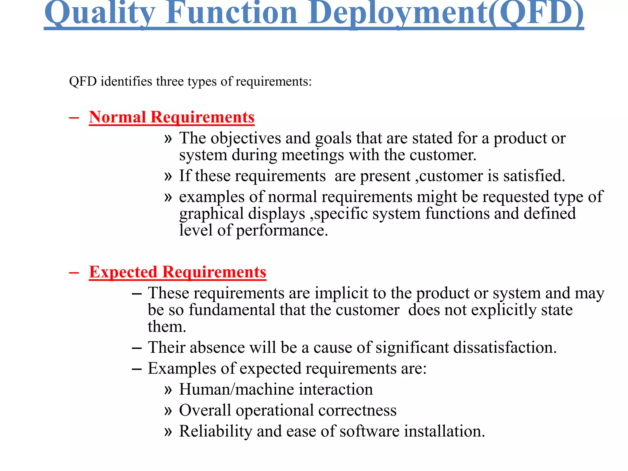 Quality Function Deployment(QFD)
QFD identifies three types of requirements:
– Normal Requirements
» The objectives and goals that are stated for a product or
system during meetings with the customer.
» If these requirements are present ,customer is satisfied.
» examples of normal requirements might be requested type of
graphical displays ,specific system functions and defined
level of performance.
– Expected Requirements
– These requirements are implicit to the product or system and may
be so fundamental that the customer does not explicitly state
them.
– Their absence will be a cause of significant dissatisfaction.
– Examples of expected requirements are:
» Human/machine interaction
» Overall operational correctness
» Reliability and ease of software installation.
 