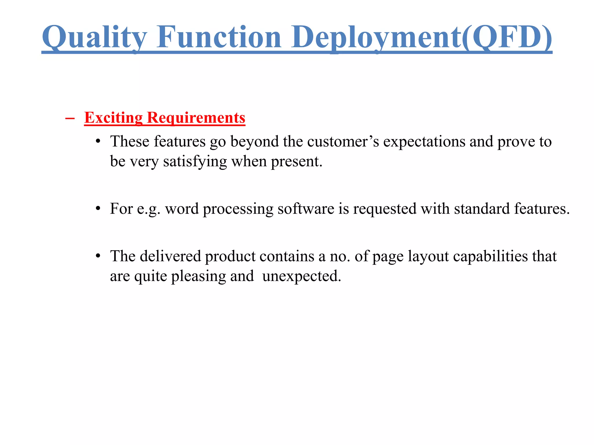 Quality Function Deployment(QFD)
– Exciting Requirements
• These features go beyond the customer’s expectations and prove to
be very satisfying when present.
• For e.g. word processing software is requested with standard features.
• The delivered product contains a no. of page layout capabilities that
are quite pleasing and unexpected.
 