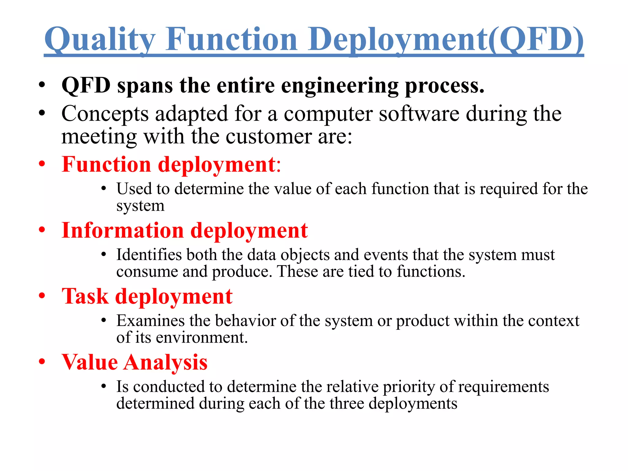 Quality Function Deployment(QFD)
• QFD spans the entire engineering process.
• Concepts adapted for a computer software during the
meeting with the customer are:
• Function deployment:
• Used to determine the value of each function that is required for the
system
• Information deployment
• Identifies both the data objects and events that the system must
consume and produce. These are tied to functions.
• Task deployment
• Examines the behavior of the system or product within the context
of its environment.
• Value Analysis
• Is conducted to determine the relative priority of requirements
determined during each of the three deployments
 