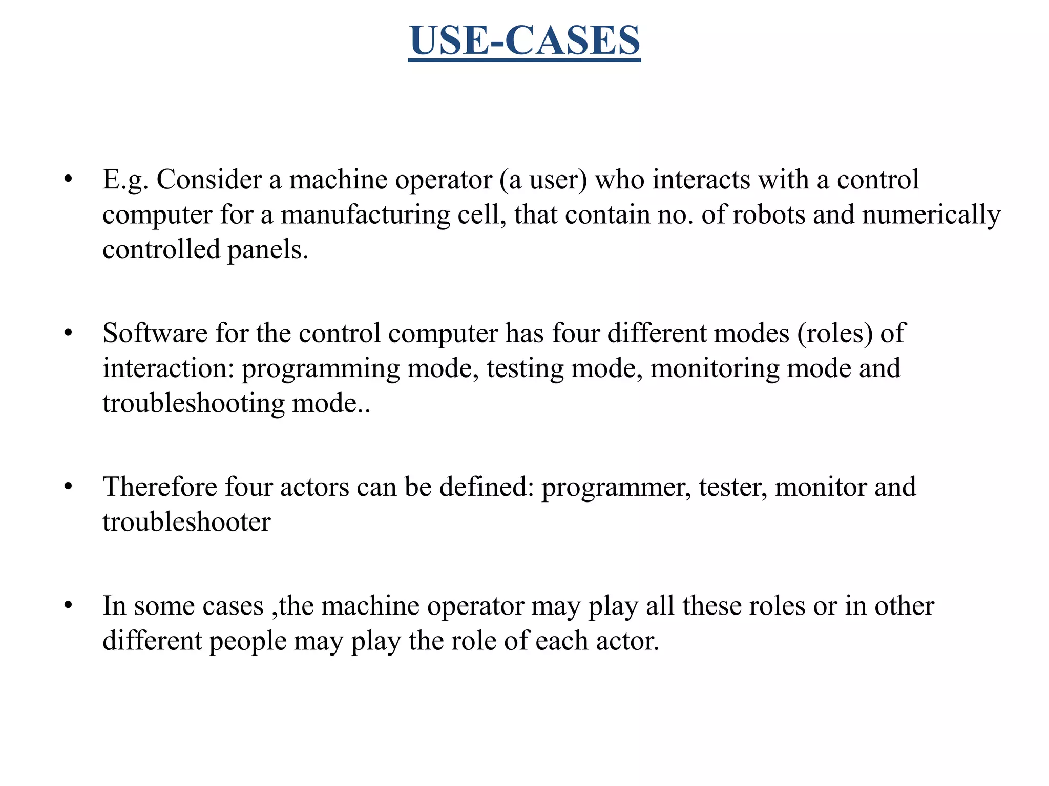 USE-CASES
• E.g. Consider a machine operator (a user) who interacts with a control
computer for a manufacturing cell, that contain no. of robots and numerically
controlled panels.
• Software for the control computer has four different modes (roles) of
interaction: programming mode, testing mode, monitoring mode and
troubleshooting mode..
• Therefore four actors can be defined: programmer, tester, monitor and
troubleshooter
• In some cases ,the machine operator may play all these roles or in other
different people may play the role of each actor.
 
