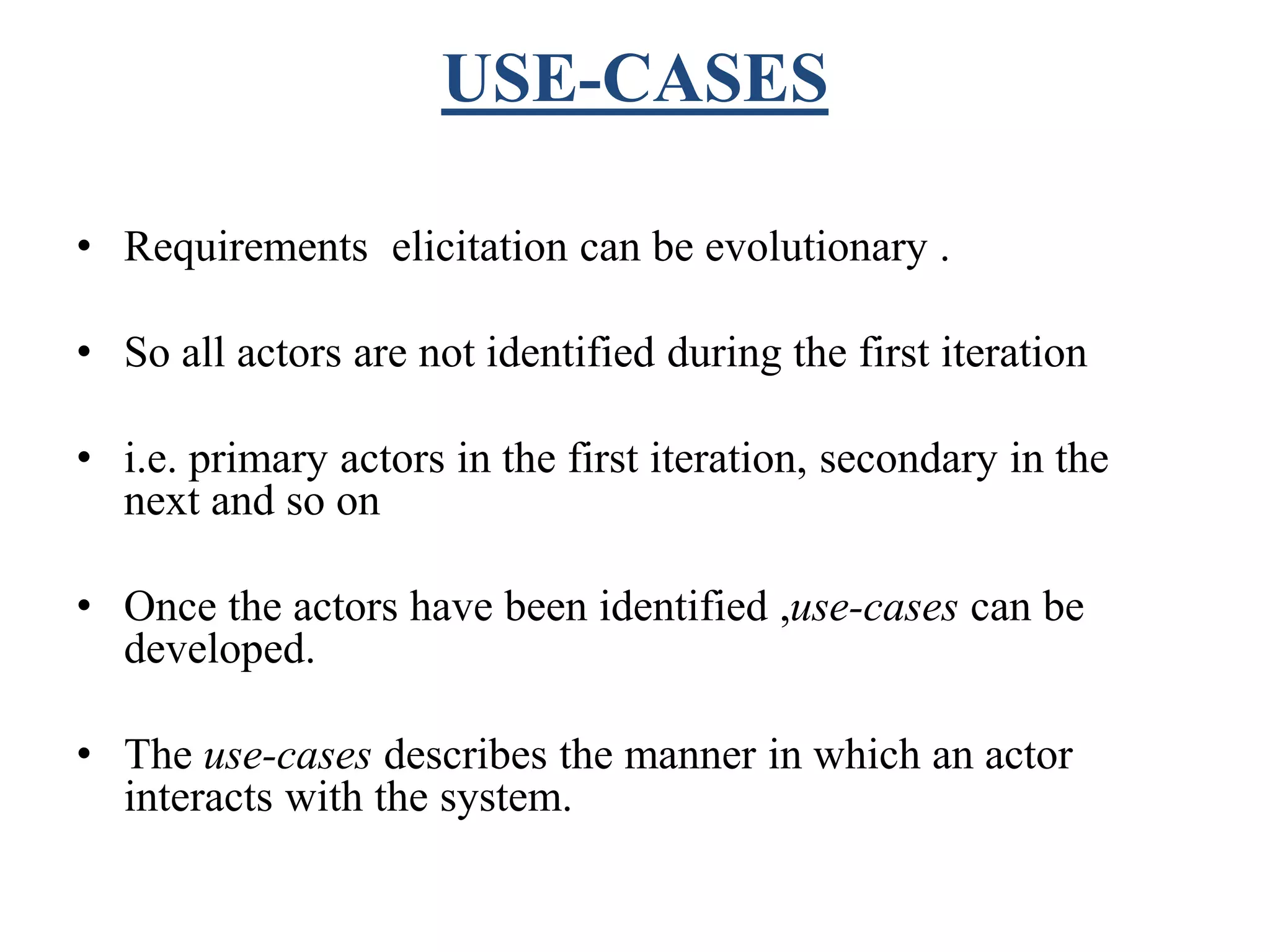 USE-CASES
• Requirements elicitation can be evolutionary .
• So all actors are not identified during the first iteration
• i.e. primary actors in the first iteration, secondary in the
next and so on
• Once the actors have been identified ,use-cases can be
developed.
• The use-cases describes the manner in which an actor
interacts with the system.
 