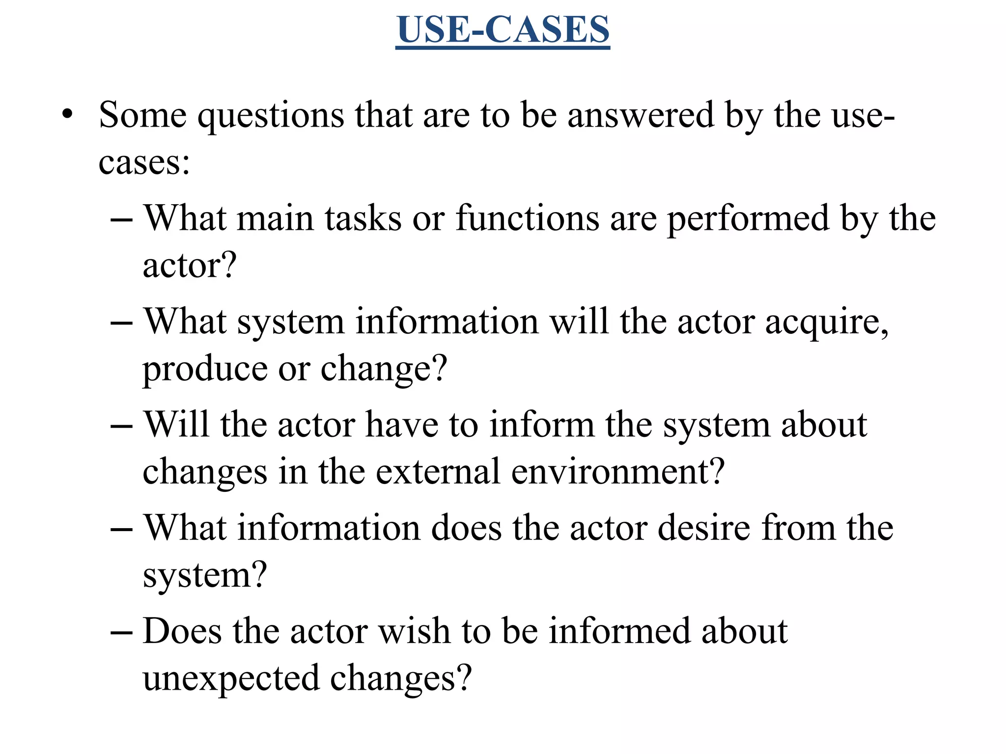 USE-CASES
• Some questions that are to be answered by the use-
cases:
– What main tasks or functions are performed by the
actor?
– What system information will the actor acquire,
produce or change?
– Will the actor have to inform the system about
changes in the external environment?
– What information does the actor desire from the
system?
– Does the actor wish to be informed about
unexpected changes?
 