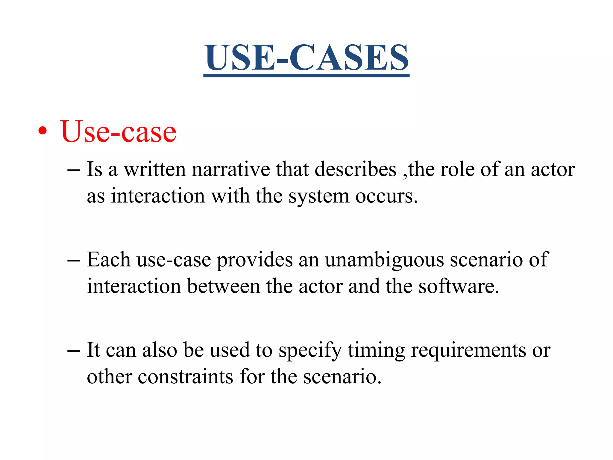 USE-CASES
• Use-case
– Is a written narrative that describes ,the role of an actor
as interaction with the system occurs.
– Each use-case provides an unambiguous scenario of
interaction between the actor and the software.
– It can also be used to specify timing requirements or
other constraints for the scenario.
 