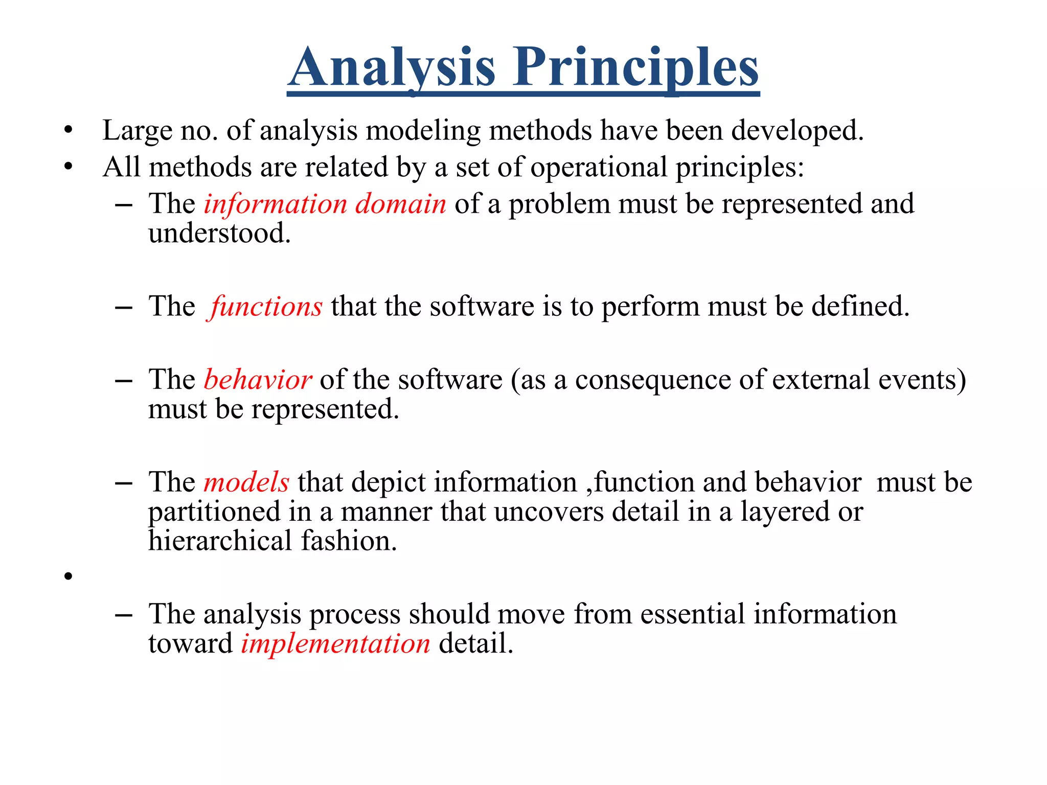 Analysis Principles
• Large no. of analysis modeling methods have been developed.
• All methods are related by a set of operational principles:
– The information domain of a problem must be represented and
understood.
– The functions that the software is to perform must be defined.
– The behavior of the software (as a consequence of external events)
must be represented.
– The models that depict information ,function and behavior must be
partitioned in a manner that uncovers detail in a layered or
hierarchical fashion.
•
– The analysis process should move from essential information
toward implementation detail.
 