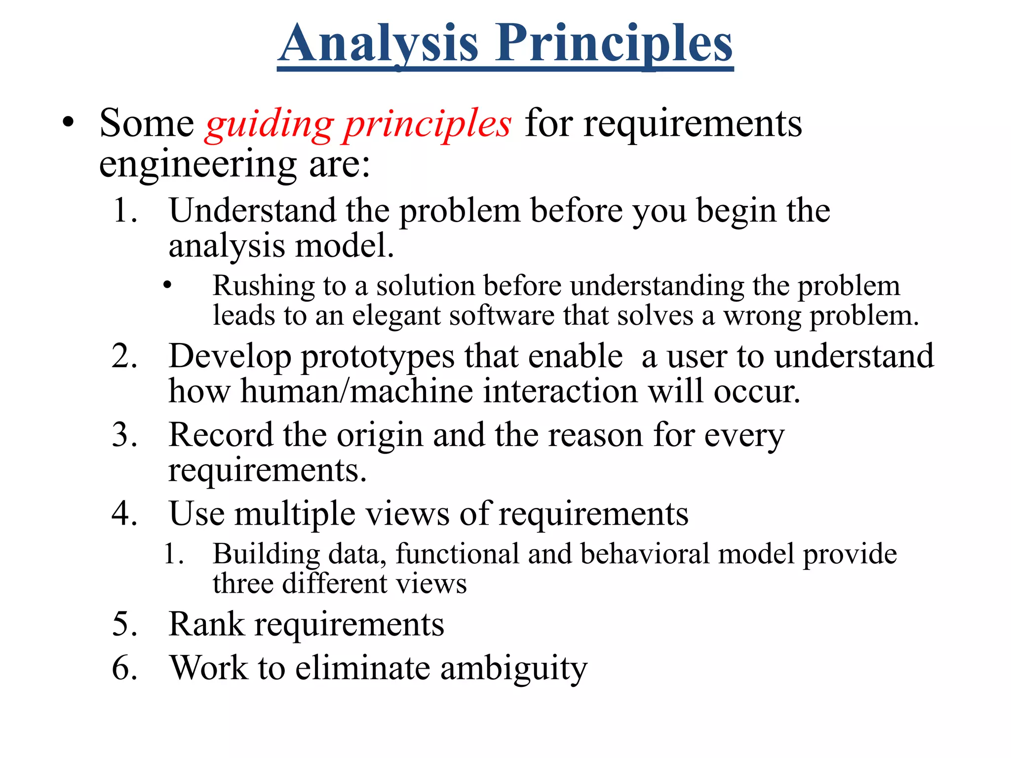 Analysis Principles
• Some guiding principles for requirements
engineering are:
1. Understand the problem before you begin the
analysis model.
• Rushing to a solution before understanding the problem
leads to an elegant software that solves a wrong problem.
2. Develop prototypes that enable a user to understand
how human/machine interaction will occur.
3. Record the origin and the reason for every
requirements.
4. Use multiple views of requirements
1. Building data, functional and behavioral model provide
three different views
5. Rank requirements
6. Work to eliminate ambiguity
 