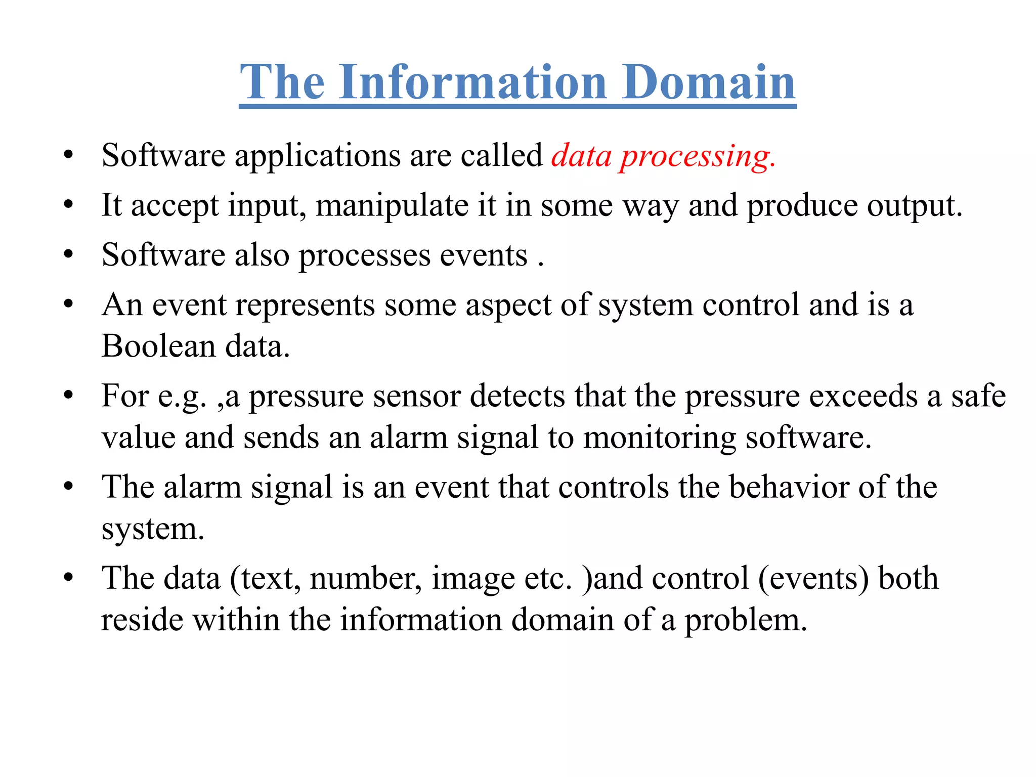 The Information Domain
• Software applications are called data processing.
• It accept input, manipulate it in some way and produce output.
• Software also processes events .
• An event represents some aspect of system control and is a
Boolean data.
• For e.g. ,a pressure sensor detects that the pressure exceeds a safe
value and sends an alarm signal to monitoring software.
• The alarm signal is an event that controls the behavior of the
system.
• The data (text, number, image etc. )and control (events) both
reside within the information domain of a problem.
 