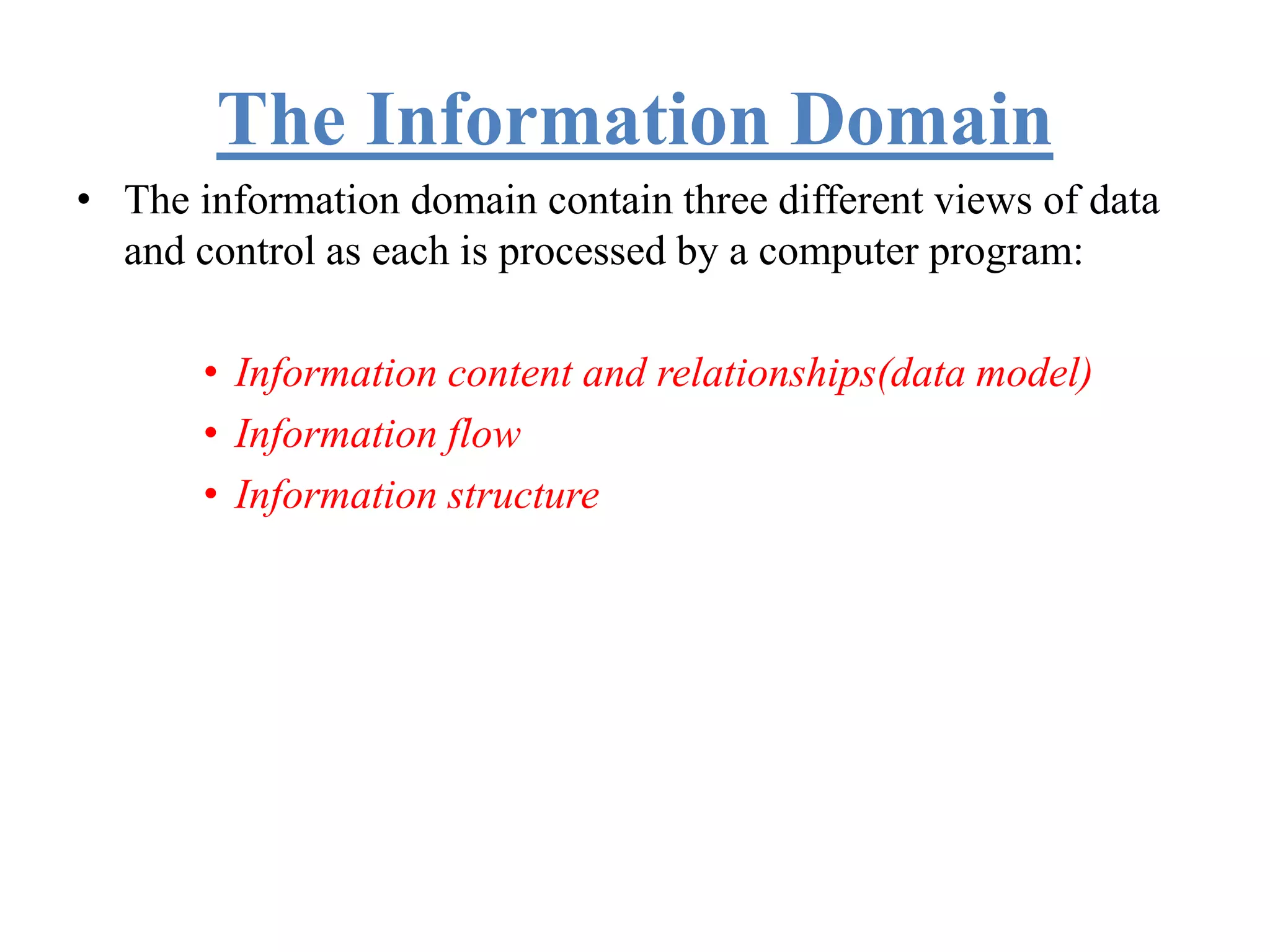 The Information Domain
• The information domain contain three different views of data
and control as each is processed by a computer program:
• Information content and relationships(data model)
• Information flow
• Information structure
 