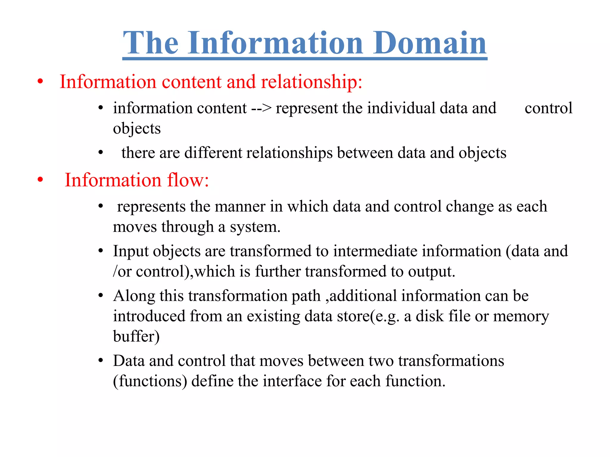 The Information Domain
• Information content and relationship:
• information content --> represent the individual data and control
objects
• there are different relationships between data and objects
• Information flow:
• represents the manner in which data and control change as each
moves through a system.
• Input objects are transformed to intermediate information (data and
/or control),which is further transformed to output.
• Along this transformation path ,additional information can be
introduced from an existing data store(e.g. a disk file or memory
buffer)
• Data and control that moves between two transformations
(functions) define the interface for each function.
 
