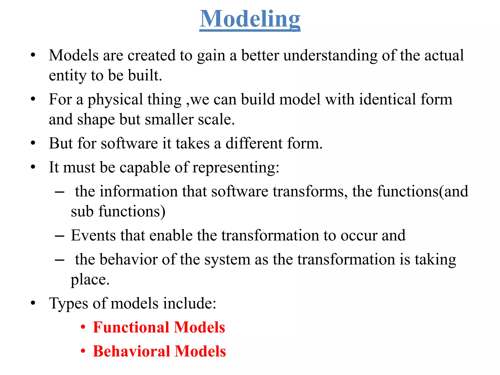 Modeling
• Models are created to gain a better understanding of the actual
entity to be built.
• For a physical thing ,we can build model with identical form
and shape but smaller scale.
• But for software it takes a different form.
• It must be capable of representing:
– the information that software transforms, the functions(and
sub functions)
– Events that enable the transformation to occur and
– the behavior of the system as the transformation is taking
place.
• Types of models include:
• Functional Models
• Behavioral Models
 