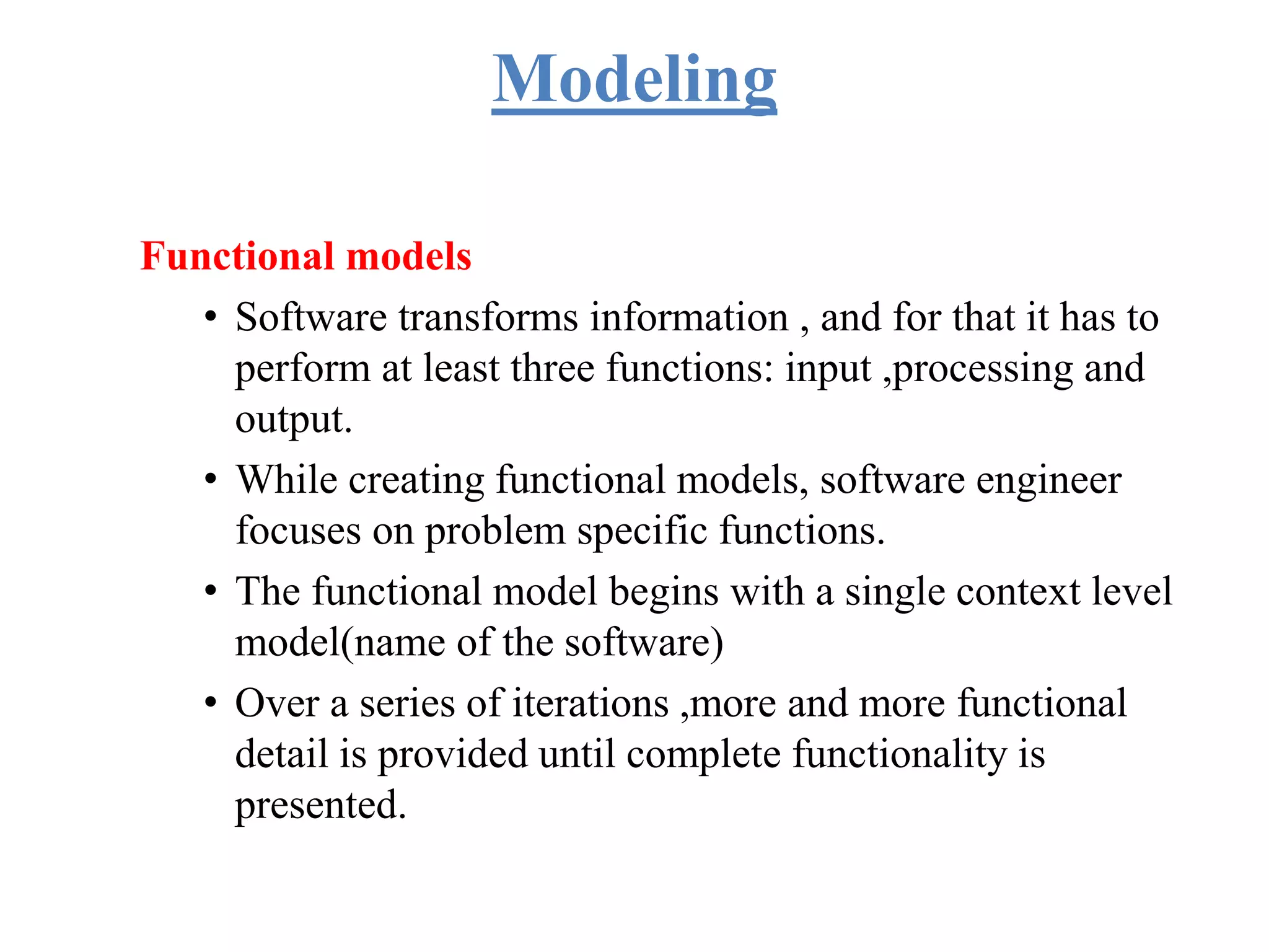 Modeling
Functional models
• Software transforms information , and for that it has to
perform at least three functions: input ,processing and
output.
• While creating functional models, software engineer
focuses on problem specific functions.
• The functional model begins with a single context level
model(name of the software)
• Over a series of iterations ,more and more functional
detail is provided until complete functionality is
presented.
 