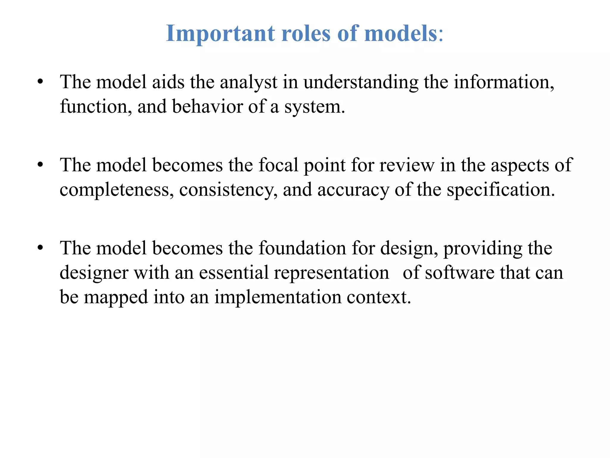 Important roles of models:
• The model aids the analyst in understanding the information,
function, and behavior of a system.
• The model becomes the focal point for review in the aspects of
completeness, consistency, and accuracy of the specification.
• The model becomes the foundation for design, providing the
designer with an essential representation of software that can
be mapped into an implementation context.
 