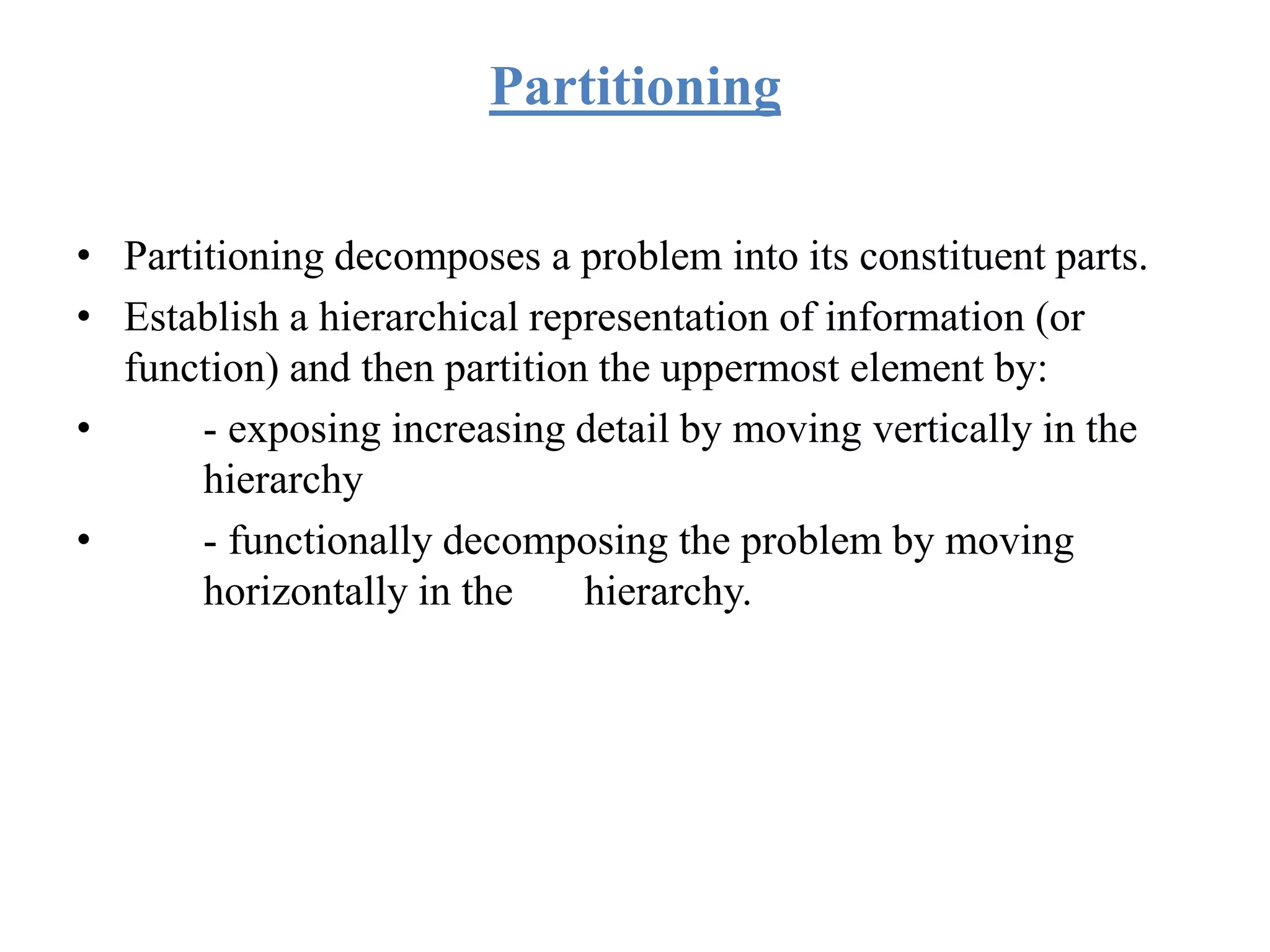 Partitioning
• Partitioning decomposes a problem into its constituent parts.
• Establish a hierarchical representation of information (or
function) and then partition the uppermost element by:
• - exposing increasing detail by moving vertically in the
hierarchy
• - functionally decomposing the problem by moving
horizontally in the hierarchy.
 