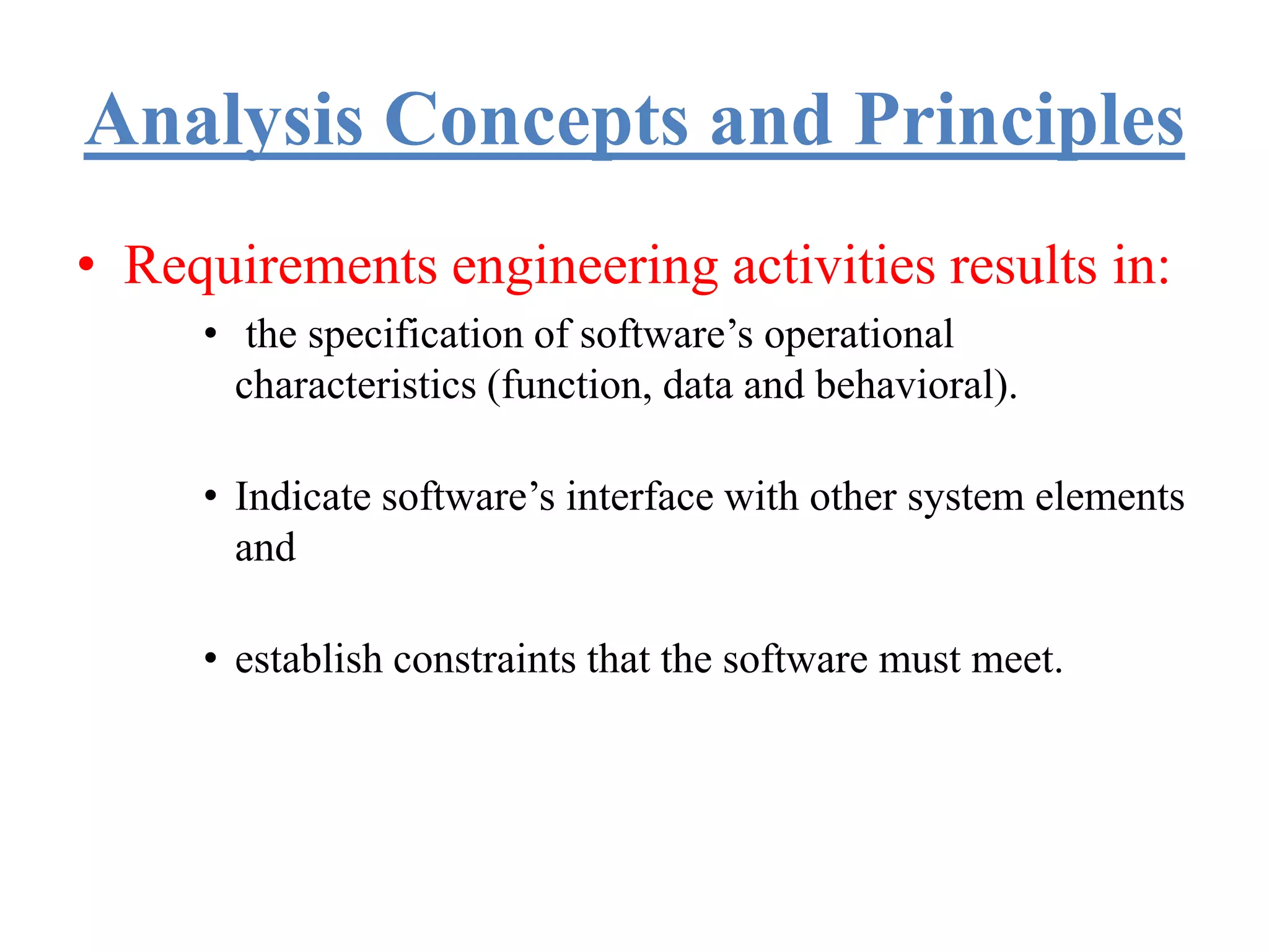 Analysis Concepts and Principles
• Requirements engineering activities results in:
• the specification of software’s operational
characteristics (function, data and behavioral).
• Indicate software’s interface with other system elements
and
• establish constraints that the software must meet.
 