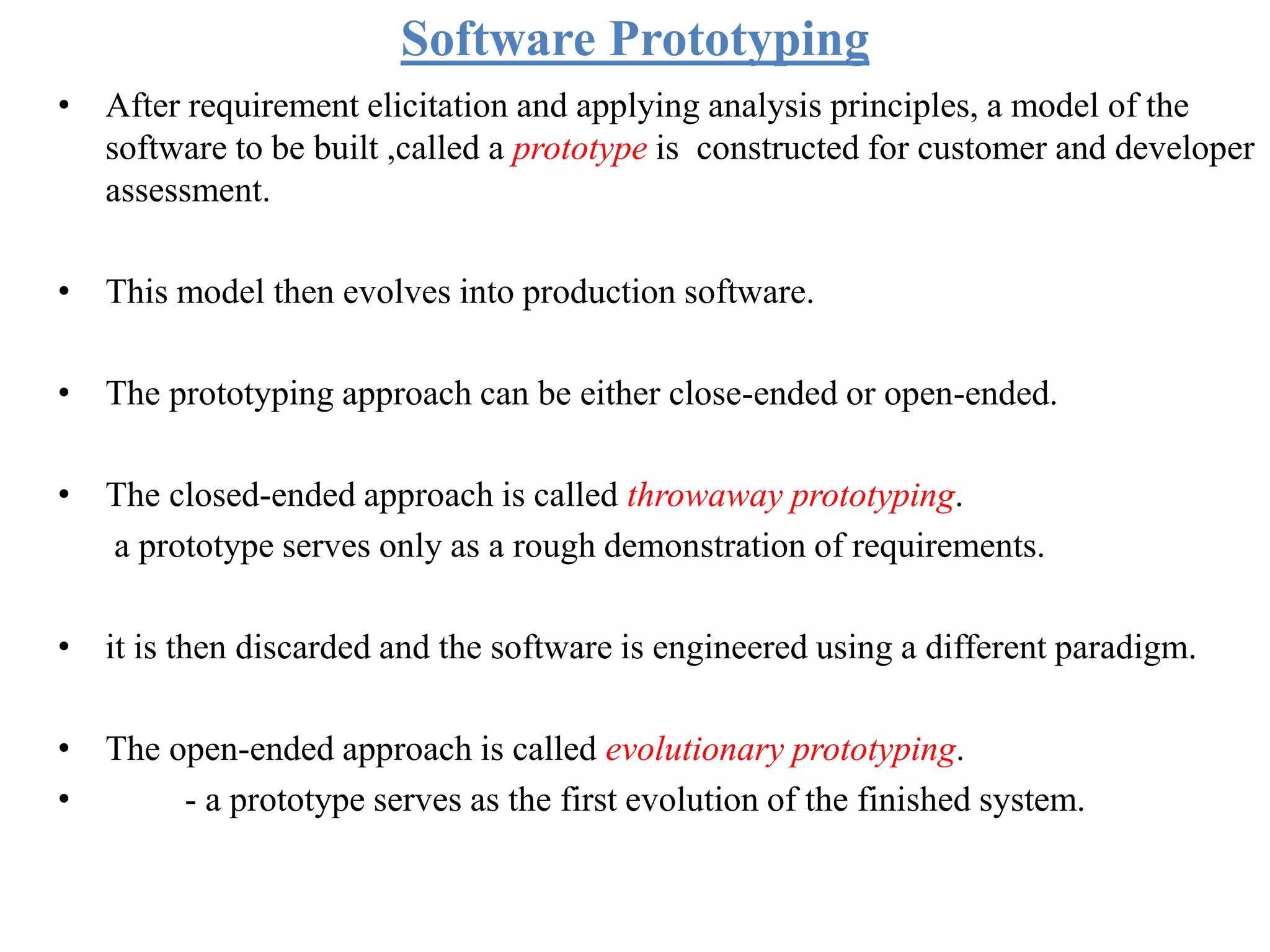Software Prototyping
• After requirement elicitation and applying analysis principles, a model of the
software to be built ,called a prototype is constructed for customer and developer
assessment.
• This model then evolves into production software.
• The prototyping approach can be either close-ended or open-ended.
• The closed-ended approach is called throwaway prototyping.
a prototype serves only as a rough demonstration of requirements.
• it is then discarded and the software is engineered using a different paradigm.
• The open-ended approach is called evolutionary prototyping.
• - a prototype serves as the first evolution of the finished system.
 
