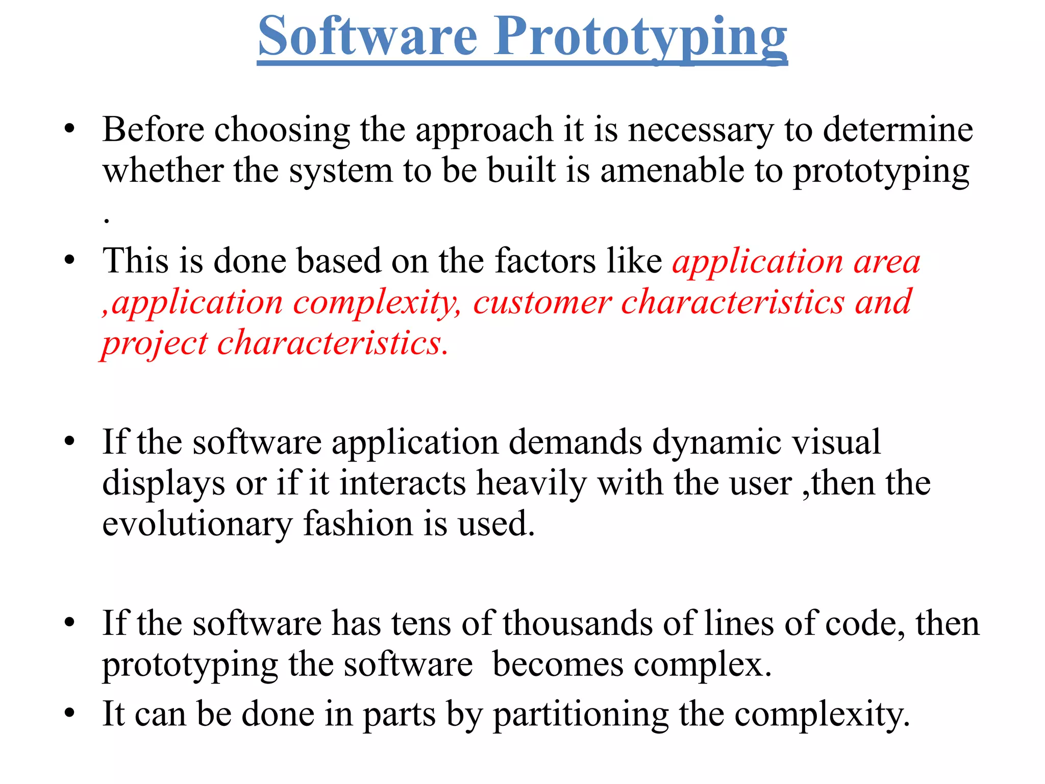 Software Prototyping
• Before choosing the approach it is necessary to determine
whether the system to be built is amenable to prototyping
.
• This is done based on the factors like application area
,application complexity, customer characteristics and
project characteristics.
• If the software application demands dynamic visual
displays or if it interacts heavily with the user ,then the
evolutionary fashion is used.
• If the software has tens of thousands of lines of code, then
prototyping the software becomes complex.
• It can be done in parts by partitioning the complexity.
 