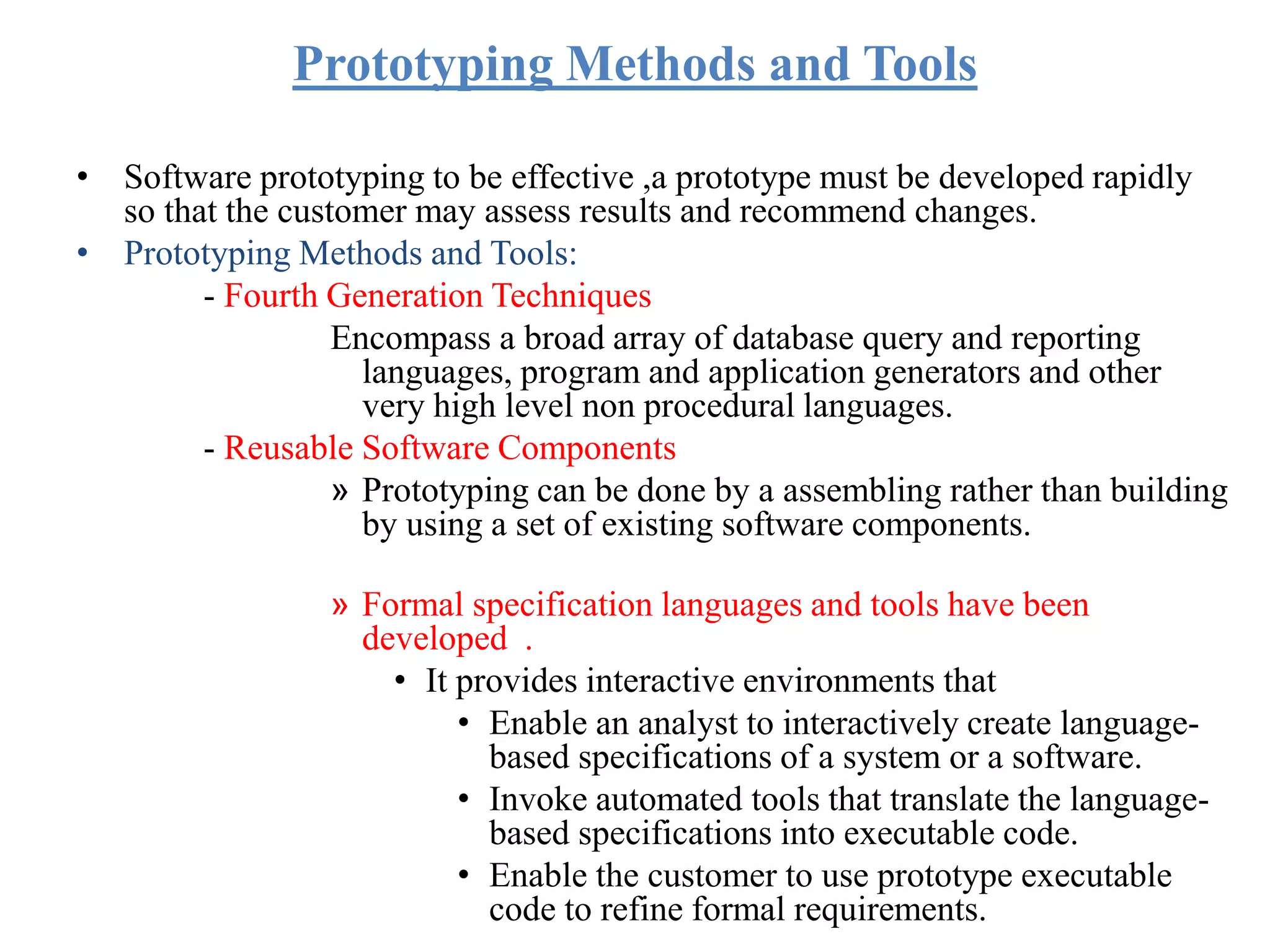 Prototyping Methods and Tools
• Software prototyping to be effective ,a prototype must be developed rapidly
so that the customer may assess results and recommend changes.
• Prototyping Methods and Tools:
- Fourth Generation Techniques
Encompass a broad array of database query and reporting
languages, program and application generators and other
very high level non procedural languages.
- Reusable Software Components
» Prototyping can be done by a assembling rather than building
by using a set of existing software components.
» Formal specification languages and tools have been
developed .
• It provides interactive environments that
• Enable an analyst to interactively create language-
based specifications of a system or a software.
• Invoke automated tools that translate the language-
based specifications into executable code.
• Enable the customer to use prototype executable
code to refine formal requirements.
 