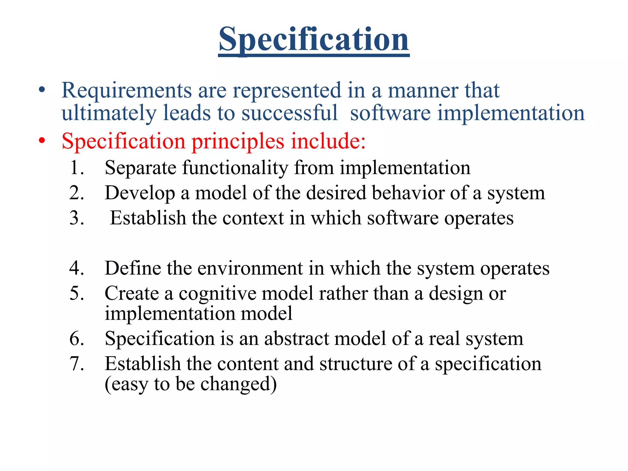 Specification
• Requirements are represented in a manner that
ultimately leads to successful software implementation
• Specification principles include:
1. Separate functionality from implementation
2. Develop a model of the desired behavior of a system
3. Establish the context in which software operates
4. Define the environment in which the system operates
5. Create a cognitive model rather than a design or
implementation model
6. Specification is an abstract model of a real system
7. Establish the content and structure of a specification
(easy to be changed)
 