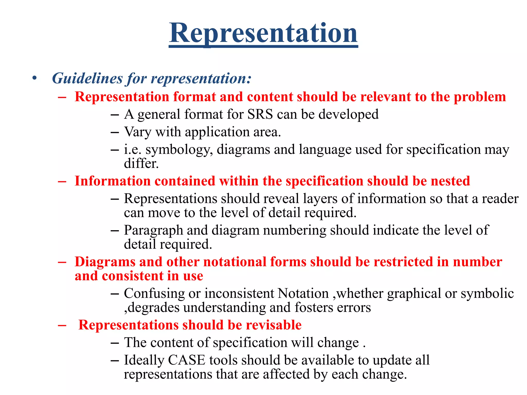 Representation
• Guidelines for representation:
– Representation format and content should be relevant to the problem
– A general format for SRS can be developed
– Vary with application area.
– i.e. symbology, diagrams and language used for specification may
differ.
– Information contained within the specification should be nested
– Representations should reveal layers of information so that a reader
can move to the level of detail required.
– Paragraph and diagram numbering should indicate the level of
detail required.
– Diagrams and other notational forms should be restricted in number
and consistent in use
– Confusing or inconsistent Notation ,whether graphical or symbolic
,degrades understanding and fosters errors
– Representations should be revisable
– The content of specification will change .
– Ideally CASE tools should be available to update all
representations that are affected by each change.
 