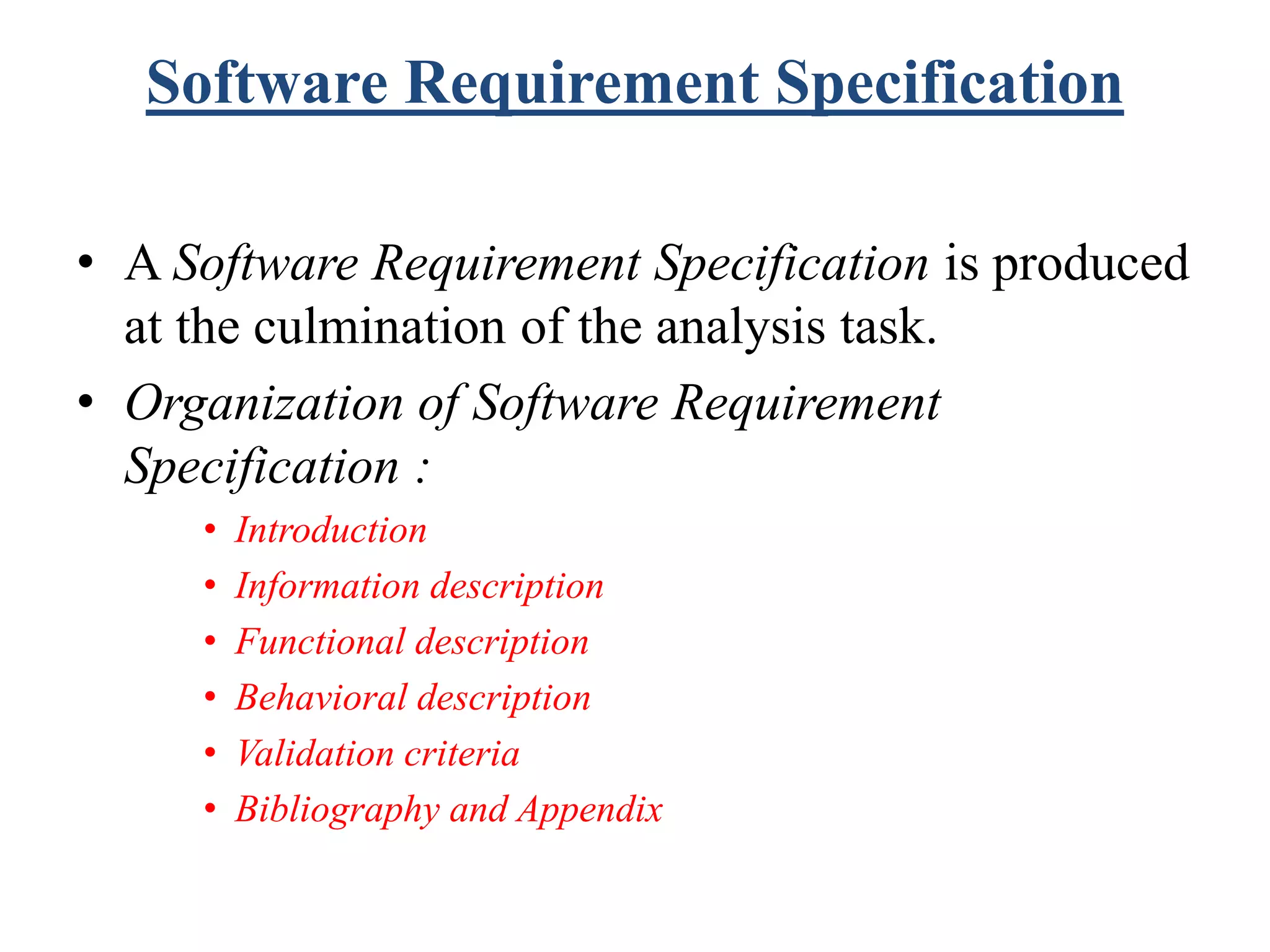 Software Requirement Specification
• A Software Requirement Specification is produced
at the culmination of the analysis task.
• Organization of Software Requirement
Specification :
• Introduction
• Information description
• Functional description
• Behavioral description
• Validation criteria
• Bibliography and Appendix
 
