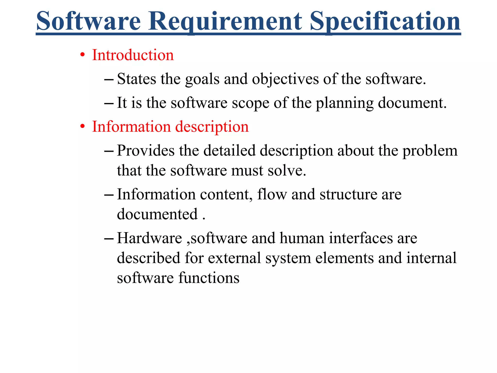 Software Requirement Specification
• Introduction
– States the goals and objectives of the software.
– It is the software scope of the planning document.
• Information description
– Provides the detailed description about the problem
that the software must solve.
– Information content, flow and structure are
documented .
– Hardware ,software and human interfaces are
described for external system elements and internal
software functions
 