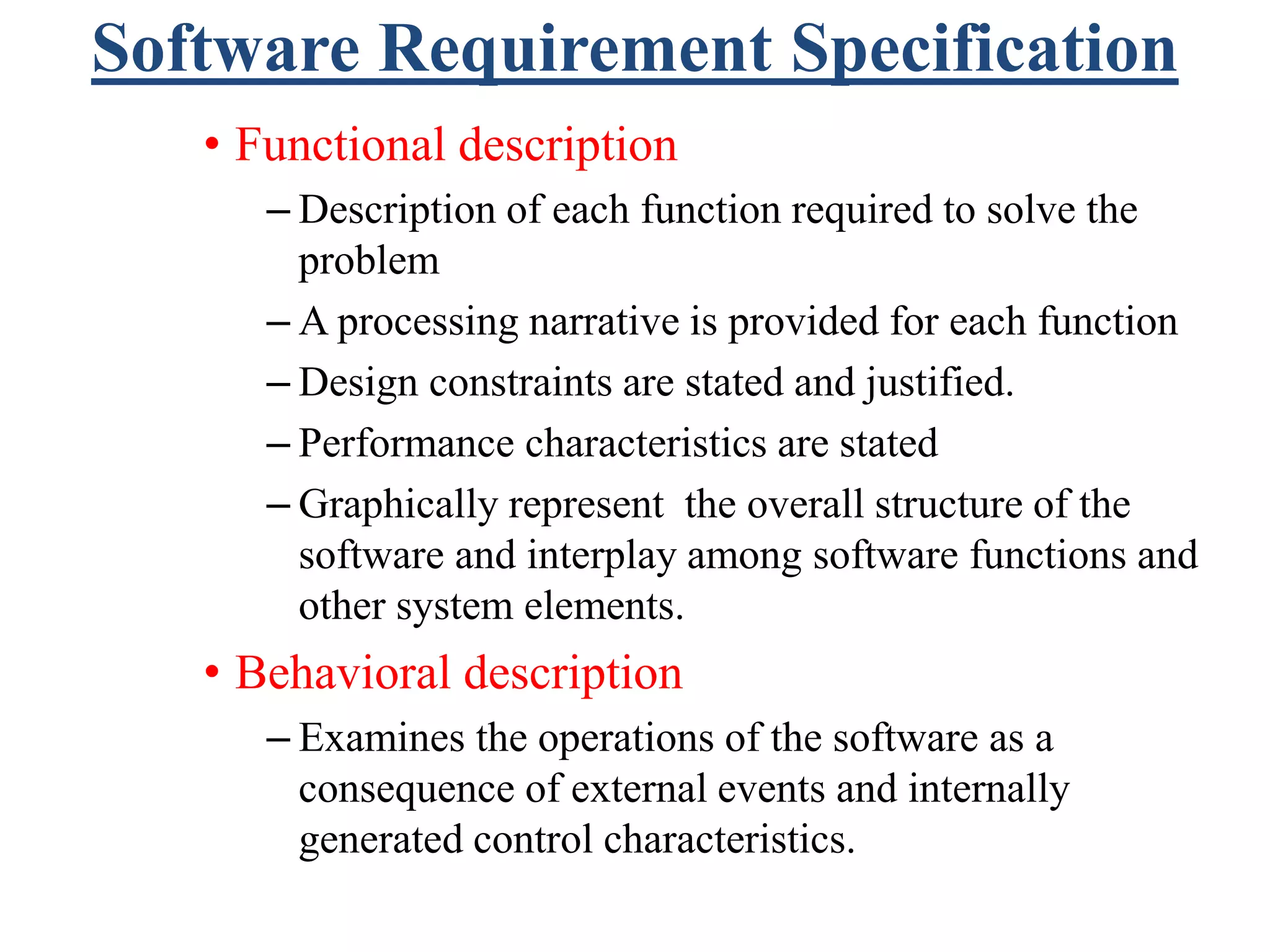 Software Requirement Specification
• Functional description
– Description of each function required to solve the
problem
– A processing narrative is provided for each function
– Design constraints are stated and justified.
– Performance characteristics are stated
– Graphically represent the overall structure of the
software and interplay among software functions and
other system elements.
• Behavioral description
– Examines the operations of the software as a
consequence of external events and internally
generated control characteristics.
 