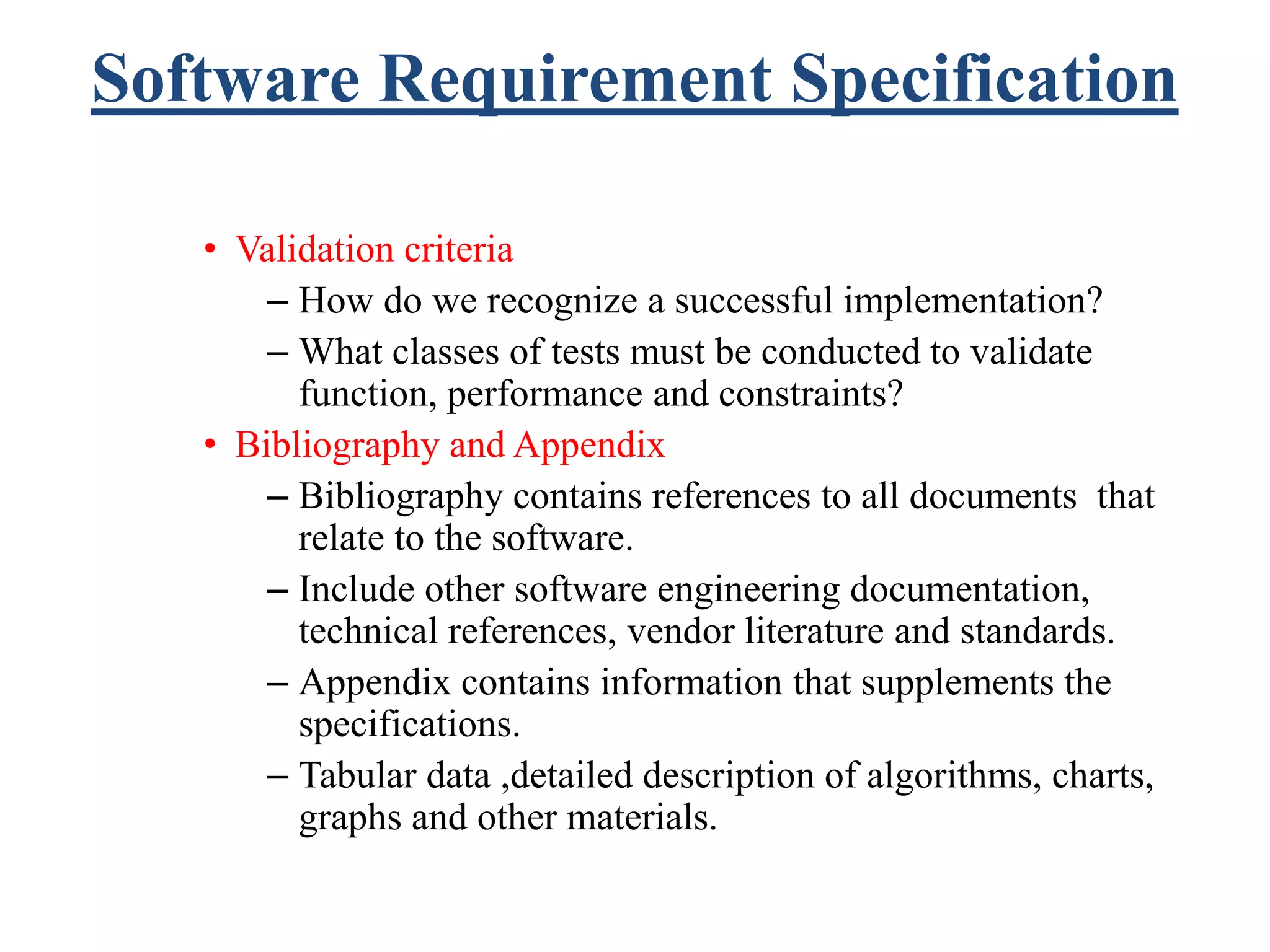 Software Requirement Specification
• Validation criteria
– How do we recognize a successful implementation?
– What classes of tests must be conducted to validate
function, performance and constraints?
• Bibliography and Appendix
– Bibliography contains references to all documents that
relate to the software.
– Include other software engineering documentation,
technical references, vendor literature and standards.
– Appendix contains information that supplements the
specifications.
– Tabular data ,detailed description of algorithms, charts,
graphs and other materials.
 