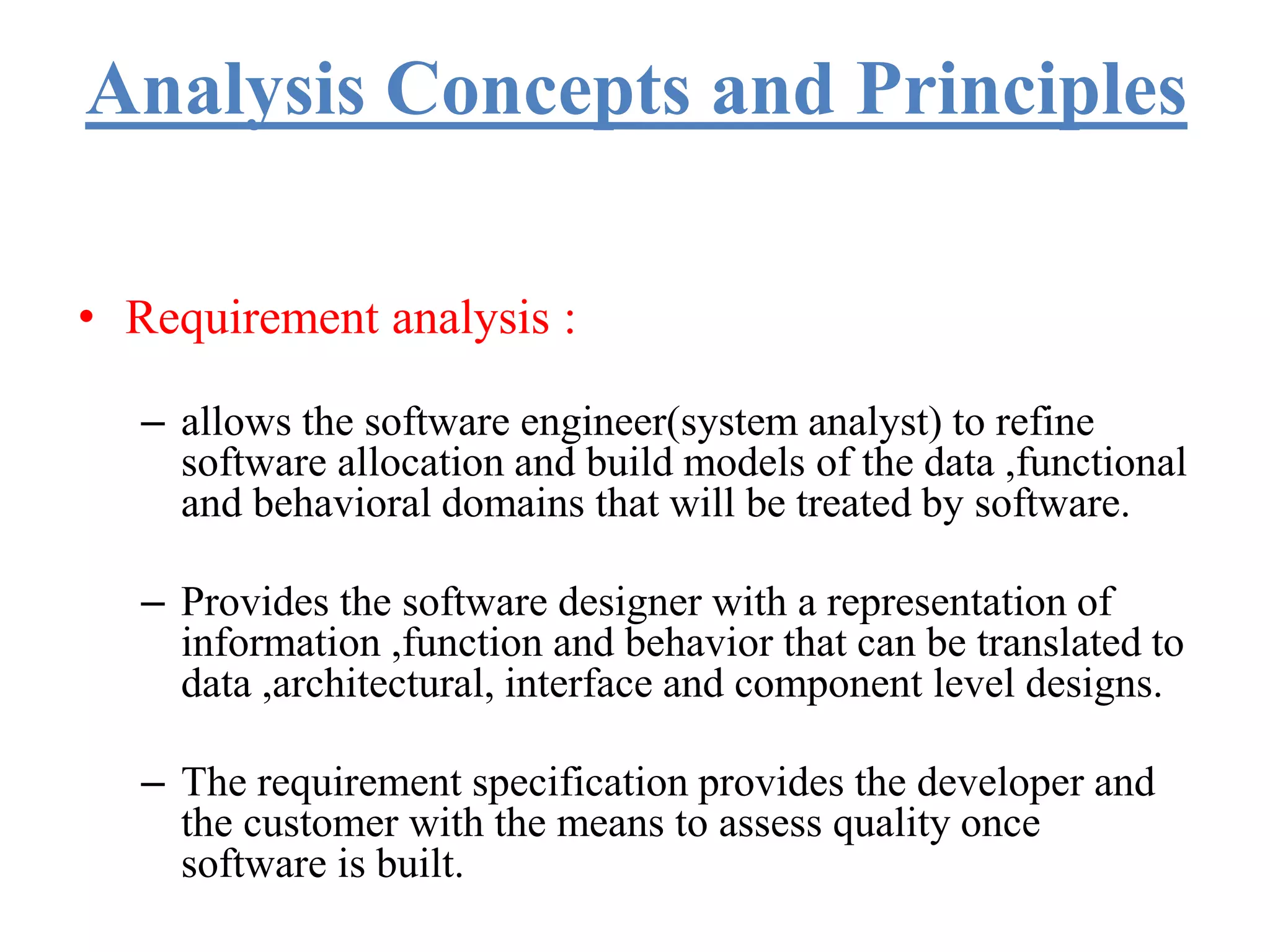 Analysis Concepts and Principles
• Requirement analysis :
– allows the software engineer(system analyst) to refine
software allocation and build models of the data ,functional
and behavioral domains that will be treated by software.
– Provides the software designer with a representation of
information ,function and behavior that can be translated to
data ,architectural, interface and component level designs.
– The requirement specification provides the developer and
the customer with the means to assess quality once
software is built.
 