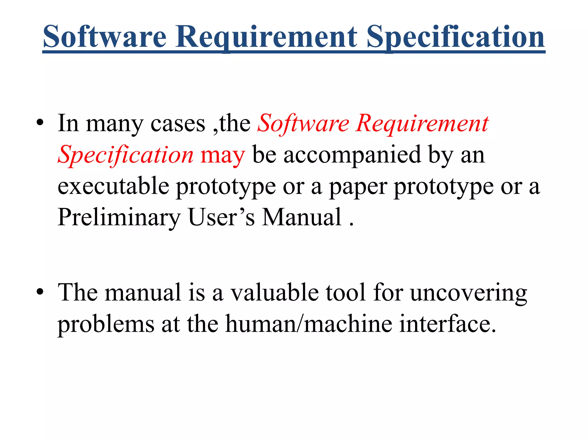 Software Requirement Specification
• In many cases ,the Software Requirement
Specification may be accompanied by an
executable prototype or a paper prototype or a
Preliminary User’s Manual .
• The manual is a valuable tool for uncovering
problems at the human/machine interface.
 