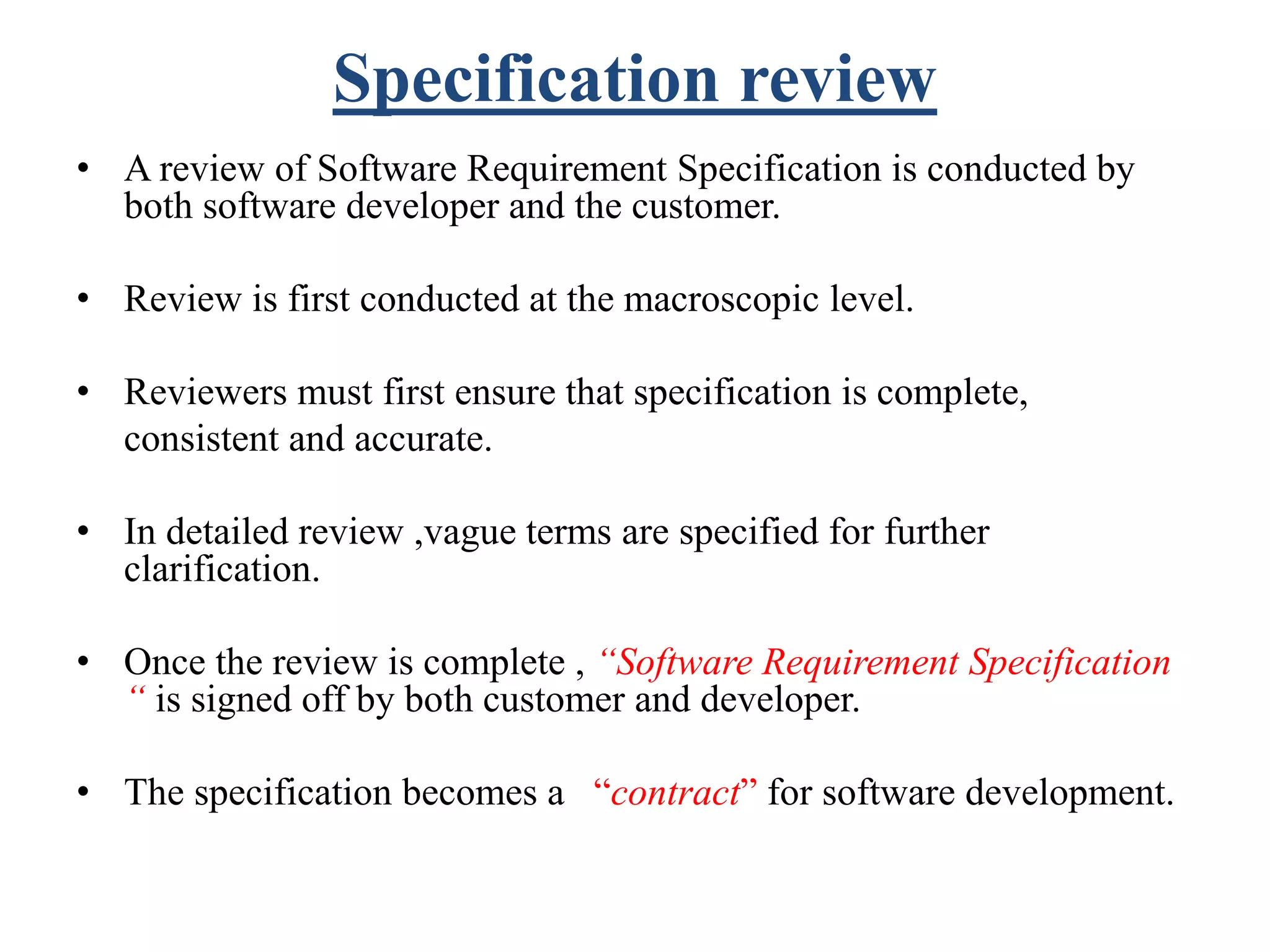 Specification review
• A review of Software Requirement Specification is conducted by
both software developer and the customer.
• Review is first conducted at the macroscopic level.
• Reviewers must first ensure that specification is complete,
consistent and accurate.
• In detailed review ,vague terms are specified for further
clarification.
• Once the review is complete , “Software Requirement Specification
“ is signed off by both customer and developer.
• The specification becomes a “contract” for software development.
 