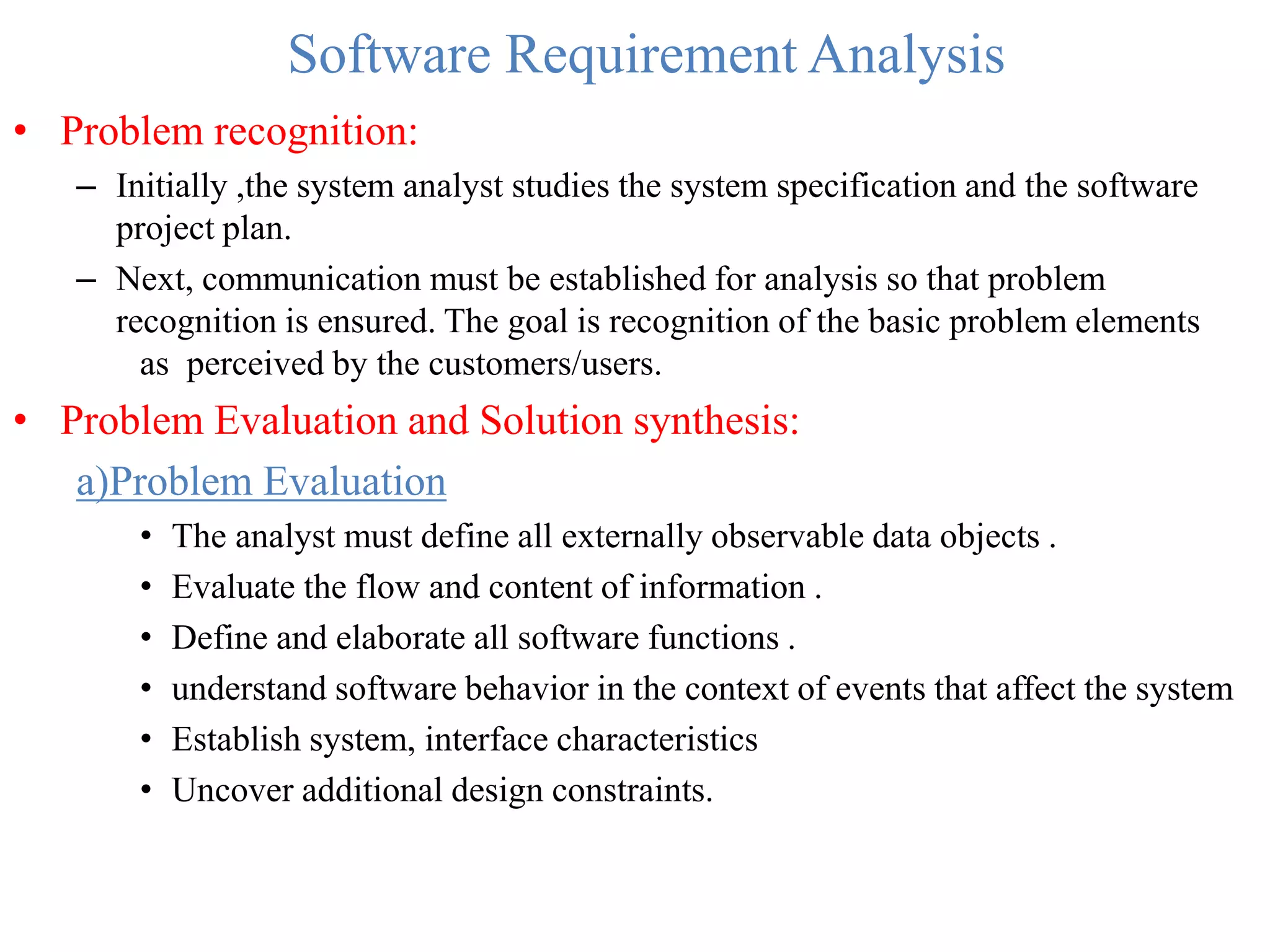 Software Requirement Analysis
• Problem recognition:
– Initially ,the system analyst studies the system specification and the software
project plan.
– Next, communication must be established for analysis so that problem
recognition is ensured. The goal is recognition of the basic problem elements
as perceived by the customers/users.
• Problem Evaluation and Solution synthesis:
a)Problem Evaluation
• The analyst must define all externally observable data objects .
• Evaluate the flow and content of information .
• Define and elaborate all software functions .
• understand software behavior in the context of events that affect the system
• Establish system, interface characteristics
• Uncover additional design constraints.
 