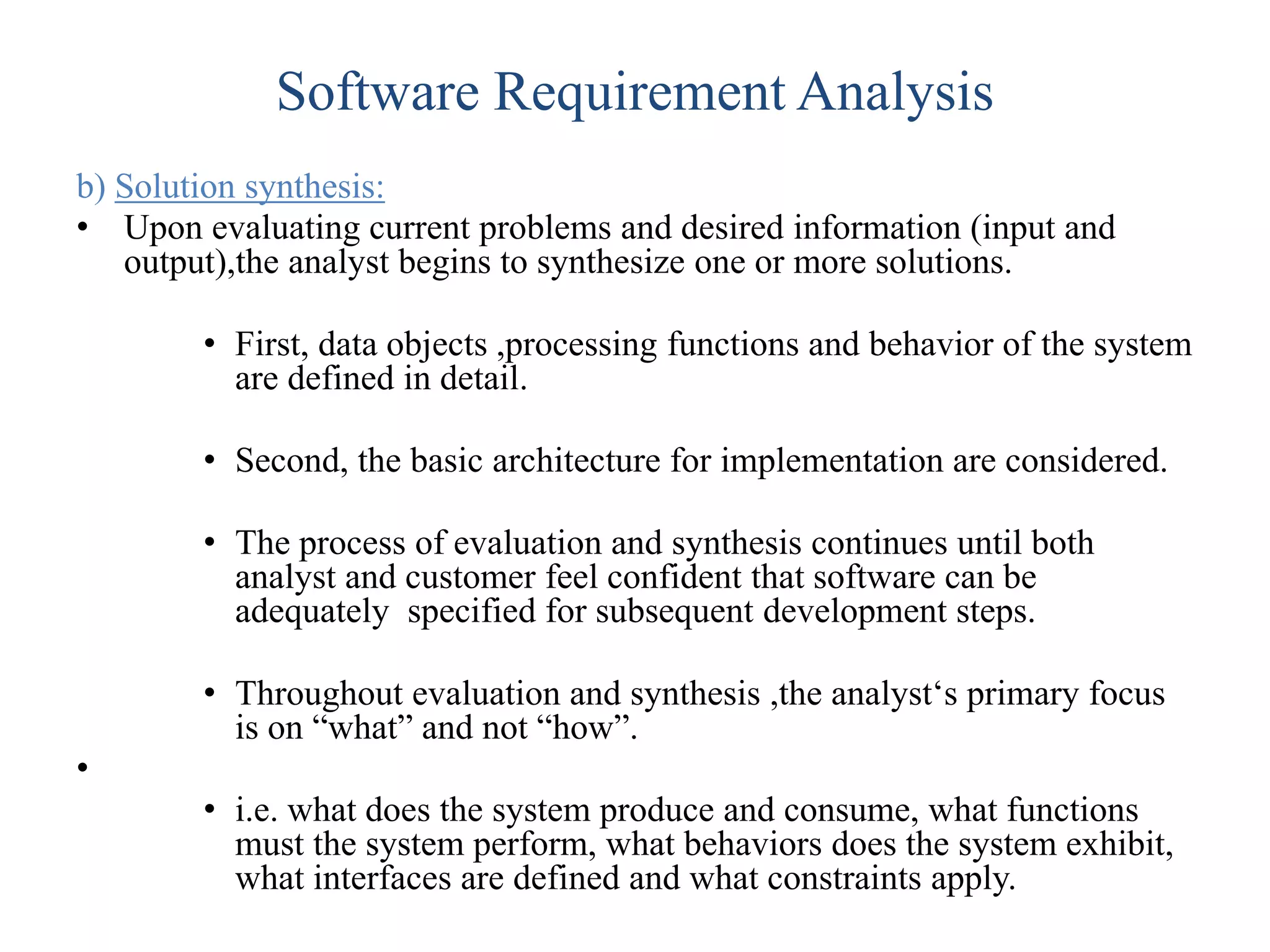Software Requirement Analysis
b) Solution synthesis:
• Upon evaluating current problems and desired information (input and
output),the analyst begins to synthesize one or more solutions.
• First, data objects ,processing functions and behavior of the system
are defined in detail.
• Second, the basic architecture for implementation are considered.
• The process of evaluation and synthesis continues until both
analyst and customer feel confident that software can be
adequately specified for subsequent development steps.
• Throughout evaluation and synthesis ,the analyst‘s primary focus
is on “what” and not “how”.
•
• i.e. what does the system produce and consume, what functions
must the system perform, what behaviors does the system exhibit,
what interfaces are defined and what constraints apply.
 