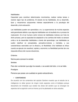 Habilidades
Capacidad para coordinar determinados movimientos, realizar ciertas tareas o
resolver algún tipo de problemas. El estudio de las habilidades, de su desarrollo,
tipos y mecanismos subyacentes interesa especialmente a la psicología del
desarrollo y de la educación.

Las habilidades pueden ser aprendidas o no. La supervivencia de muchas especies
está garantizada debido a que algunas habilidades son el resultado de un proceso de
maduración. En el ser humano cierto número de habilidades motoras son fruto de
dicho proceso, pero la capacidad de adaptación a los cambios del medio va siempre
unida a la de desarrollar habilidades a través del aprendizaje. Las habilidades se
suelen    clasificar   en   preceptúales,   perceptivo-motoras   y   mentales,   y   sus
características esenciales son la eficacia y la flexibilidad. Una habilidad es eficaz
cuando se ejecuta con exactitud, rapidez y economía; su flexibilidad permite dar una
respuesta eficaz ante nuevas situaciones.

Criterios

Norma para conocer la verdad.

Señales

Para dar a entender que algo ha cesado, o se acabó del todo, o no se halla.

Prodigios

Persona que posee una cualidad en grado extraordinario.

    CONTENIDOS
De acuerdo con los contenidos del capítulo Gardner muestra que el estudio de la
inteligencia no debe ignorar de ningún modo aspectos como el biológico porque
descartaría de inmediato que existan las áreas del cerebro que se encargan de
aspectos de la cognición como el mismo ya lo ha planteado en otros estudios.
 