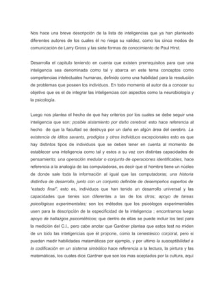 Nos hace una breve descripción de la lista de inteligencias que ya han planteado
diferentes autores de los cuales él no niega su validez, como los cinco modos de
comunicación de Larry Gross y las siete formas de conocimiento de Paul Hirst.


Desarrolla el capitulo teniendo en cuenta que existen prerrequisitos para que una
inteligencia sea denominada como tal y abarca en este tema conceptos como
competencias intelectuales humanas, definido como una habilidad para la resolución
de problemas que poseen los individuos. En todo momento el autor da a conocer su
objetivo que es el de integrar las inteligencias con aspectos como la neurobiología y
la psicología.


Luego nos plantea el hecho de que hay criterios por los cuales se debe seguir una
inteligencia que son: posible aislamiento por daño cerebral: esto hace referencia al
hecho de que la facultad se destruya por un daño en algún área del cerebro. La
existencia de iditos savants, prodigios y otros individuos excepcionales esto es que
hay distintos tipos de individuos que se deben tener en cuenta al momento de
establecer una inteligencia como tal y estos a su vez con distintas capacidades de
pensamiento; una operación medular o conjunto de operaciones identificables, hace
referencia a la analogía de las computadoras, es decir que el hombre tiene un núcleo
de donde sale toda la información al igual que las computadoras; una historia
distintiva de desarrollo, junto con un conjunto definible de desempeños expertos de
“estado final”, esto es, individuos que han tenido un desarrollo universal y las
capacidades que tienes son diferentes a las de los otros; apoyo de tareas
psicológicas experimentales; son los métodos que los psicólogos experimentales
usen para la descripción de la especificidad de la inteligencia ; encontramos luego
apoyo de hallazgos psicométricos; que dentro de ellas se puede incluir los test para
la medición del C.I., pero cabe anotar que Gardner plantea que estos test no miden
de un todo las inteligencias que él propone, como la cenestésico corporal, pero si
pueden medir habilidades matemáticas por ejemplo, y por ultimo la susceptibilidad a
la codificación en un sistema simbólico hace referencia a la lectura, la pintura y las
matemáticas, los cuales dice Gardner que son los mas aceptados por la cultura, aquí
 
