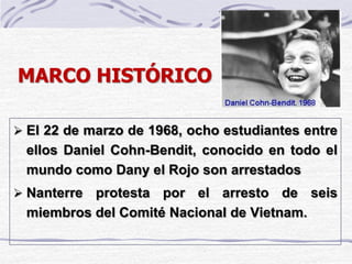 MARCO HISTÓRICO
 El 22 de marzo de 1968, ocho estudiantes entre
ellos Daniel Cohn-Bendit, conocido en todo el
mundo como Dany el Rojo son arrestados
 Nanterre protesta por el arresto de seis
miembros del Comité Nacional de Vietnam.
 