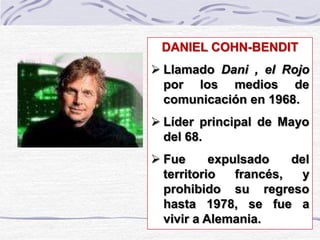 DANIEL COHN-BENDIT
 Llamado Dani , el Rojo
por los medios de
comunicación en 1968.
 Líder principal de Mayo
del 68.
 Fue expulsado del
territorio francés, y
prohibido su regreso
hasta 1978, se fue a
vivir a Alemania.
 