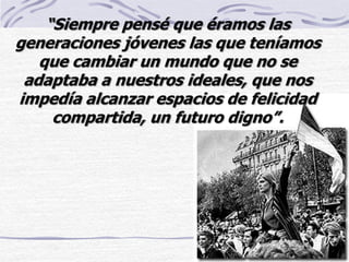 “Siempre pensé que éramos las
generaciones jóvenes las que teníamos
que cambiar un mundo que no se
adaptaba a nuestros ideales, que nos
impedía alcanzar espacios de felicidad
compartida, un futuro digno”.
 