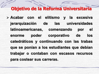 Objetivo de la Reforma Universitaria
 Acabar con el elitismo y la excesiva
jerarquización de las universidades
latinoamericanas, comenzando por el
enorme poder corporativo de los
catedráticos y continuando con las trabas
que se ponían a los estudiantes que debían
trabajar o contaban con escasos recursos
para costear sus carreras.
 